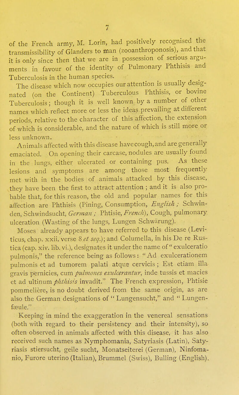 of the French army, M. Lorin, had positively recognised the transmissibility of Glanders to man (zooanthroponosis), and that it is only since then that we are in possession of serious argu- ments in favour of the identity of Pulmonary Phthisis and Tuberculosis in the human species. The disease which now occupies our attention is usually desig- nated (on the Continent) Tuberculous Phthisis, or bovine Tuberculosis; though it is well known by a number of other names which reflect more or less the ideas prevailing at different periods, relative to the character of this affection, the extension of which is considerable, and the nature of which is still more or less unknown. Animals affected with this disease havecough,and are generally emaciated. On opening their carcase, nodules are usually found in the lungs, either ulcerated or containing pus. As these lesions and symptoms are among those most frequently met with in the bodies of animals attacked by this disease, they have been the first to attract attention ; and it is also pro- bable that, for this reason, the old and popular names for this affection are Phthisis (Pining, Consumption, English; Schwin- den, Schwindsucht, German ; Phtisie, French), Cough, pulmonary ulceration (Wasting of the lungs, Lungen Schwarung). Moses already appears to have referred to this disease (Levi- ticus, chap. xxii. verse 8 et seq.)\ and Columella, in his De re Rus- tica (cap. xiv. lib. vi.), designates it under the name of exulceratio pulmonis, the reference being as follows:  Ad exulcerationem pulmonis et ad tumorem palati atque cervicis ; Est etiam ilia gravis pernicies, cum pulmones exulcerantur, inde tussis et macies et ad uXtinxim phthisis invadit. The French expression, Phtisie pommeliere, is no doubt derived from the same origin, as are also the German designations of  Lungensucht, and  Lungen- fseule, Keeping in mind the exaggeration in the venereal sensations (both with regard to their persistency and their intensity), so often observed in animals affected with this disease, it has also received such names as Nymphomania, Satyriasis (Latin), Saty- riasis stiersucht, geile sucht, Monatseiterei (German), Ninfoma- nio, Furore uterino (Italian), Brummel (Swiss), Bulling (English).