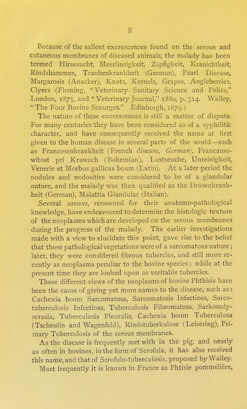 Because of the salient excrescences found on the serous and cutaneous membranes of diseased animals, the malady has been termed Hirsesucht, Meerlinsigkeit, Zapfigkeit, Kranichtkeit, Rindshammen, Traubenkrankheit (German), Pearl Disease, Margarosis (Anacker), Knots, Kernels, Grapes, Angleberries, Clyers (Fleming, Veterinary Sanitary Science and Police, London, 1875, and Veterinary Journal, 1880, p. 314. Walley, The Four Bovine Scourges. Edinburgh, 1879.) The nature of these excrescences is still a matter of dispute. For many centuries they have been considered as of a syphilitic character, and have consequently received the name at first given to the human disease in several parts of the world—such as Franzosenkrankheit (French disease, German), Francauso- witost pri Krawach (Bohemian), Lustseuche, Unreinigkeit, Venerie et Morbus gallicus bourn (Latin). At a later period the nodules and nodosities were considered to be of a glandular nature, and the malady was then qualified as the Driisenkrank- heit (German), Malattia Glandular (Italian). Several savans, renowned for their anatomo-pathological knowledge, have endeavoured to determine the histologic texture of the neoplasms which are developed on the serous membranes during the progress of the malady. The earlier investigations made with a view to elucidate this point, gave rise to the belief that those pathological vegetations were of a sarcomatous nature ; later, they were considered fibrous tubercles, and still more re- cently as neoplasms peculiar to the bovine species; while at the present time they are looked upon as veritable tubercles. These different views of the neoplasms of bovine Phthisis have been the cause of giving yet more names to the disease, such as : Cachexia bourn Sarcomatosa, Sarcomatosis Infectiosa, Sarco- tuberculosis Infectiosa, Tuberculosis Fibromatosa, Sarkomdy- scrasia, Tuberculosis Pleuralis, Cachexia bourn Tuberculosa (Tscheulin and Wagenfeld), Rindstuberkulose (Leisering), Pri- mary Tuberculosis of the serous membranes. As the disease is frequently met with in the pig, and nearly as often in bovines, in the form of Scrofula, it has also received this name, and that of Scrofulo-tuberculosis, proposed by Walley. Most frequently it is known in France as Phtisie pommeliere,