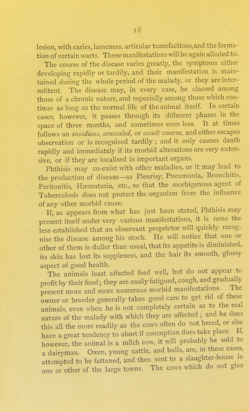 lesion, with caries, lameness, articular tumefactions, and the forma- tion of certain warts. These manifestations will be again alluded to. The course of the disease varies greatly, the symptoms either developing rapidly or tardily, and their manifestation is main- tained during the whole period of the malady, or they are inter- mittent. The disease may, in every case, be classed among those of a chronic nature, and especially among those which con- tinue as long as the normal life of the animal itself. In certain cases, however, it passes through its different phases in the space of three months, and sometimes even less. It at times follows an insidious, concealed, or ocadt course, and either escapes observation or is recognised tardily ; and it only causes death rapidly and immediately if its morbid alterations are very exten- sive, or if they are localised in important organs. Phthisis may co-exist with other maladies, or it may lead to the production of disease—as Pleurisy, Pneumonia, Bronchitis, Peritonitis, Hematuria, etc., so that the morbigenous agent of Tuberculosis does not protect the organism from the influence of any other morbid cause. If, as appears from what has just been stated, Phthisis may present itself under very various manifestations, it is none the less established that an observant proprietor will quickly recog- nise the disease among his stock. He will notice that one or other of them is duller than usual, that its appetite is diminished, its skin has lost its suppleness, and the hair its smooth, glossy aspect of good health. The animals least affected feed well, but do not appear to profit by their food; they are easily fatigued, cough, and gradually present more and more numerous morbid manifestations. The owner or breeder generally takes good care to get rid of these animals, even when he is not completely certain as to the real nature of the malady with which they are affected ; and he does this all the more readily as the cows often do not breed, or else have a great tendency to abort if conception does take place It, however, the animal is a milch cow, it will probably be sold to a dairyman. Oxen, young cattle, and bulls, are, in these cases, attempted to be fattened, and then sent to a slaughter-house in one or other of the large towns. The cows which do not give