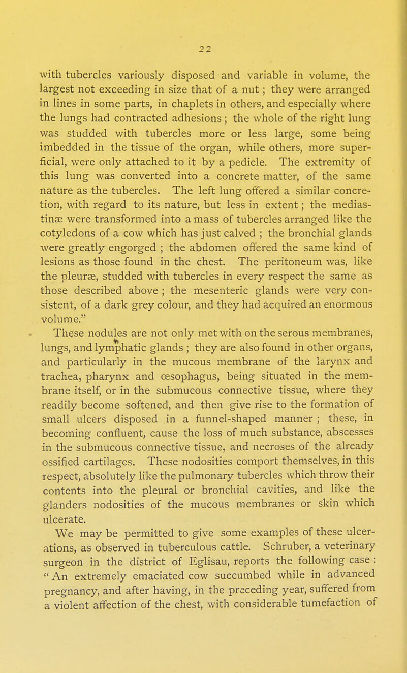 with tubercles variously disposed and variable in volume, the largest not exceeding in size that of a nut; they were arranged in lines in some parts, in chaplets in others, and especially where the lungs had contracted adhesions; the whole of the right lung was studded with tubercles more or less large, some being imbedded in the tissue of the organ, while others, more super- ficial, were only attached to it by a pedicle. The extremity of this lung was converted into a concrete matter, of the same nature as the tubercles. The left lung offered a similar concre- tion, with regard to its nature, but less in extent; the medias- tinal were transformed into a mass of tubercles arranged like the cotyledons of a cow which has just calved ; the bronchial glands were greatly engorged ; the abdomen offered the same kind of lesions as those found in the chest. The peritoneum was, like the pleurae, studded with tubercles in every respect the same as those described above ; the mesenteric glands were very con- sistent, of a dark grey colour, and they had acquired an enormous volume. These nodules are not only met with on the serous membranes, lungs, and lymphatic glands ; they are also found in other organs, and particularly in the mucous membrane of the larynx and trachea, pharynx and cesophagus, being situated in the mem- brane itself, or in the submucous connective tissue, where they readily become softened, and then give rise to the formation of small ulcers disposed in a funnel-shaped manner ; these, in becoming confluent, cause the loss of much substance, abscesses in the submucous connective tissue, and necroses of the already ossified cartilages. These nodosities comport themselves, in this respect, absolutely like the pulmonary tubercles which throw their contents into the pleural or bronchial cavities, and like the glanders nodosities of the mucous membranes or skin which ulcerate. We may be permitted to give some examples of these ulcer- ations, as observed in tuberculous cattle. Schruber, a veterinary surgeon in the district of Eglisau, reports the following case :  An extremely emaciated cow succumbed while in advanced pregnancy, and after having, in the preceding year, suffered from a violent affection of the chest, with considerable tumefaction of