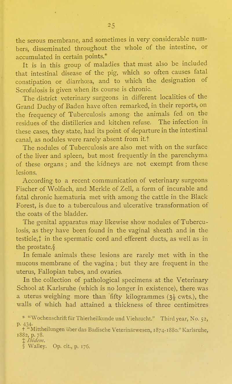 the serous membrane, and sometimes in very considerable num- bers, disseminated throughout the whole of the intestine, or accumulated in certain points.* It is in this group of maladies that must also be included that intestinal disease of the pig, which so often causes fatal constipation or diarrhoea, and to which the designation of Scrofulosis is given when its course is chronic. The district veterinary surgeons in different localities of the Grand Duchy of Baden have often remarked, in their reports, on the frequency of Tuberculosis among the animals fed on the residues of the distilleries and kitchen refuse. The infection in these cases, they state, had its point of departure in the intestinal canal, as nodules were rarely absent from it.f The nodules of Tuberculosis are also met with on the surface of the liver and spleen, but most frequently in the parenchyma of these organs ; and the kidneys are not exempt from these lesions. According to a recent communication of veterinary surgeons Fischer of Wolfach, and Merkle of Zell, a form of incurable and fatal chronic haematuria met with among the cattle in the Black Forest, is due to a tuberculous and ulcerative transformation of the coats of the bladder. The genital apparatus may likewise show nodules of Tubercu- losis, as they have been found in the vaginal sheath and in the testicle, t in the spermatic cord and efferent ducts, as well as in the prostate. § In female animals these lesions are rarely met with in the mucous membrane of the vagina ; but they are frequent in the uterus, Fallopian tubes, and ovaries. In the collection of pathological specimens at the Veterinary School at Karlsruhe (which is no longer in existence), there was a uterus weighing more than fifty kilogrammes (31 cwts.), the walls of which had attained a thickness of three centimetres * Wochenschrift fur Thierheilkunde und Viehzucht. Third year, No. 52, P- 434- t -'Mittheilungen iiberdas Badische Veterinarwesen, 1874- 1SS0. Karlsruhe, 1882, p. 78. X Ibidem. § Walley. Op. cit., p. 176.