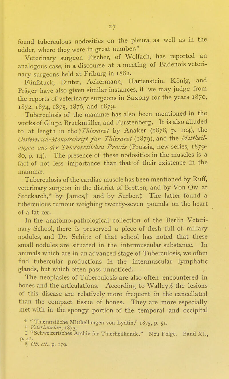 found tuberculous nodosities on the pleura, as well as in the udder, where they were in great number. Veterinary surgeon Fischer, of Wolfach, has reported an analogous case, in a discourse at a meeting of Badenois veteri- nary surgeons held at Friburg in 1882. Fiinfstuck, Dinter, Ackermann, Hartenstein, Konig, and Prag-er have also given similar instances, if we may judge from the reports of veterinary surgeons in Saxony for the years 1870, 1872, 1874, 1875, 1876, and 1879. Tuberculosis of the mammae has also been mentioned in the works of Gluge, Bruckmiiller, and Furstenberg. It is also alluded to at length in the )Thierarzt by Anaker (1878, p. 104), the Oesterreich-Monatschrift fiir Thievarzt (1879), and the Mittheil- ungen aus der Thierarztlichen Praxis (Prussia, new series, 1879- 80, p. 14). The presence of these nodosities in the muscles is a fact of not less importance than that of their existence in the mammae. Tuberculosis of the cardiac muscle has been mentioned by Ruff, veterinary surgeon in the district of Bretten, and by Von Ow at Stockarch,* by James.f and by Surber-t The latter found a tuberculous tumour weighing twenty-seven pounds on the heart of a fat ox. In the anatomo-pathological collection of the Berlin Veteri- nary School, there is preserved a piece of flesh full of miliary nodules, and Dr. Schiitz of that school has noted that these small nodules are situated in the intermuscular substance. In animals which are in an advanced stage of Tuberculosis, we often find tubercular productions in the intermuscular lymphatic glands, but which often pass unnoticed. The neoplasies of Tuberculosis are also often encountered in bones and the articulations. According to Walley,§ the lesions of this disease are relatively more frequent in the cancellated than the compact tissue of bones. They are more especially met with in the spongy portion of the temporal and occipital *  Thierarztliche Mittheilungen von Lydtin, 1875, p. 51. f Veterinarian, 1873. X Schweizerisches Archiv fiir Thierheilkunde. Neu Folge. Band XI., p. 42. § Op. cit., p. 179.