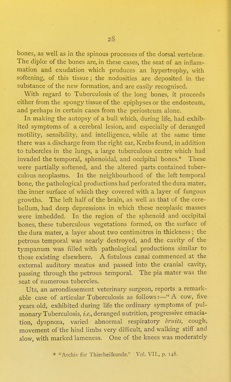 bones, as well as in the spinous processes of the dorsal vertebrae. The diplce of the bones are, in these cases, the seat of an inflam- mation and exudation which produces an hypertrophy, with softening, of this tissue; the nodosities are deposited in the substance of the new formation, and are easily recognised. With regard to Tuberculosis of the long bones, it proceeds either from the spongy tissue of the epiphyses or the endosteum, and perhaps in certain cases from the periosteum alone. In making the autopsy of a bull which, during life, had exhib- ited symptoms of a cerebral lesion, and especially of deranged motility, sensibility, and intelligence, while at the same time there was a discharge from the right ear, Krebs found, in addition to tubercles in the lungs, a large tuberculous centre which had invaded the temporal, sphenoidal, and occipital bones * These were partially softened, and the altered parts contained tuber- culous neoplasms. In the neighbourhood of the left temporal bone, the pathological productions had perforated the dura mater, the inner surface of which they covered with a layer of fungous growths. The left half of the brain, as well as that of the cere- bellum, had deep depressions in which these neoplasic masses were imbedded. In the region of the sphenoid and occipital bones, these tuberculous vegetations formed, on the surface of the dura mater, a layer about two centimetres in thickness ; the petrous temporal was nearly destroyed, and the cavity of the tympanum was filled with pathological productions similar to those existing elsewhere. A fistulous canal commenced at the external auditory meatus and passed into the cranial cavity, passing through the petrous temporal. The pia mater was the seat of numerous tubercles. Utz, an arrondissement veterinary surgeon, reports a remark- able case of articular Tuberculosis as follows:— A cow, five years old, exhibited during life the ordinary symptoms of pul- monary Tuberculosis, i.e., deranged nutrition, progressive emacia- tion, dyspnoea, varied abnormal respiratory bruits, cough, movement of the hind limbs very difficult, and walking stiff and slow, with marked lameness. One of the knees was moderately * Archiv fur Thierheilkunde. Vol. VII., p. 148-