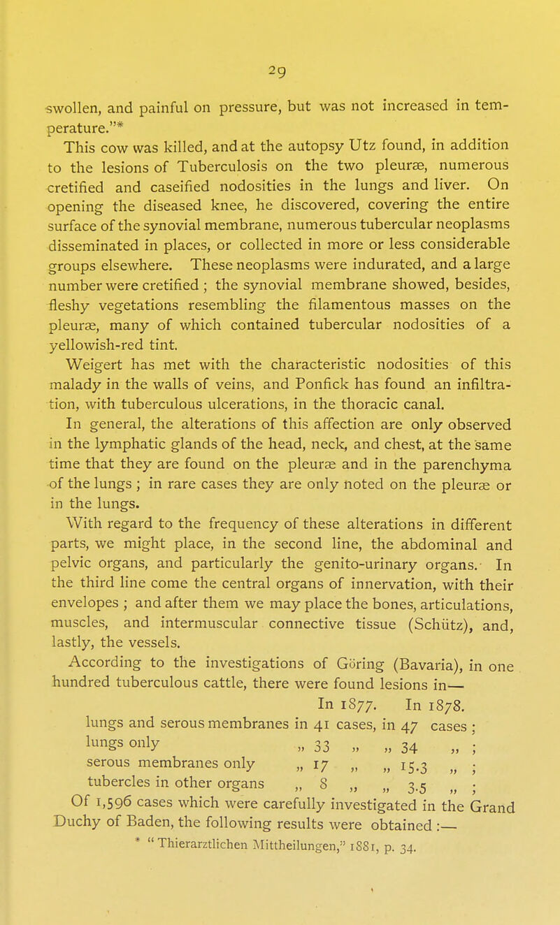 swollen, and painful on pressure, but was not increased in tem- perature.* This cow was killed, and at the autopsy Utz found, in addition to the lesions of Tuberculosis on the two pleurae, numerous cretified and caseified nodosities in the lungs and liver. On opening the diseased knee, he discovered, covering the entire surface of the synovial membrane, numerous tubercular neoplasms disseminated in places, or collected in more or less considerable groups elsewhere. These neoplasms were indurated, and a large number were cretified ; the synovial membrane showed, besides, fleshy vegetations resembling the filamentous masses on the pleurae, many of which contained tubercular nodosities of a yellowish-red tint. Weigert has met with the characteristic nodosities of this malady in the walls of veins, and Ponfick has found an infiltra- tion, with tuberculous ulcerations, in the thoracic canal. In general, the alterations of this affection are only observed in the lymphatic glands of the head, neck, and chest, at the same time that they are found on the pleurae and in the parenchyma of the lungs ; in rare cases they are only noted on the pleurae or in the lungs. With regard to the frequency of these alterations in different parts, we might place, in the second line, the abdominal and pelvic organs, and particularly the genito-urinary organs.- In the third line come the central organs of innervation, with their envelopes ; and after them we may place the bones, articulations, muscles, and intermuscular connective tissue (Schiitz), and, lastly, the vessels. According to the investigations of Goring (Bavaria), in one hundred tuberculous cattle, there were found lesions in— In 1877. In 1878. lungs and serous membranes in 41 cases, in 47 cases ; lungs only „ 33 „ „ 34 „ '; serous membranes only ,,17 „ ,,15.3 „ ; tubercles in other organs „ 8 „ „ 3.5 n • Of 1,596 cases which were carefully investigated in the Grand Duchy of Baden, the following results were obtained