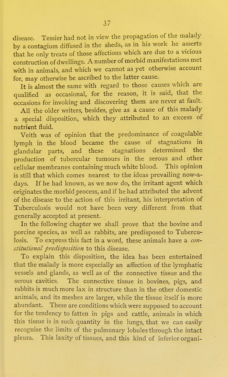 disease. Tessier had not in view the propagation of the malady by a contagium diffused in the sheds, as in his work he asserts that he only treats of those affections which are due to a vicious construction of dwellings. A number of morbid manifestations met with in animals, and which we cannot as yet otherwise account for, may otherwise be ascribed to the latter cause. It is almost the same with regard to those causes which are qualified as occasional, for the reason, it is said, that the occasions for invoking and discovering them are never at fault. All the older writers, besides, give as a cause of this malady a special disposition, which they attributed to an excess of nutrient fluid. Veith was of opinion that the predominance of coagulable lymph in the blood became the cause of stagnations in glandular parts, and these stagnations determined the production of tubercular tumours in the serous and other cellular membranes containing much white blood. This opinion is still that which comes nearest to the ideas prevailing now-a- days. If he had known, as we now do, the irritant agent which originates the morbid process, and if he had attributed the advent of the disease to the action of this irritant, his interpretation of Tuberculosis would not have been very different from that generally accepted at present. In the following chapter we shall prove that the bovine and porcine species, as well as rabbits, are predisposed to Tubercu- losis. To express this fact in a word, these animals have a con- stitutional predisposition to this disease. To explain this disposition, the idea has been entertained that the malady is more especially an affection of the lymphatic vessels and glands, as well as of the connective tissue and the serous cavities. The connective tissue in bovines, pigs, and rabbits is much more lax in structure than in the other domestic animals, and its meshes are larger, while the tissue itself is more abundant. These are conditions which were supposed to account for the tendency to fatten in pigs and cattle, animals in which this tissue is in such quantity in the lungs, that we can easily recognise the limits of the pulmonary lobules through the intact pleura. This laxity of tissues, and this kind of inferior organi-