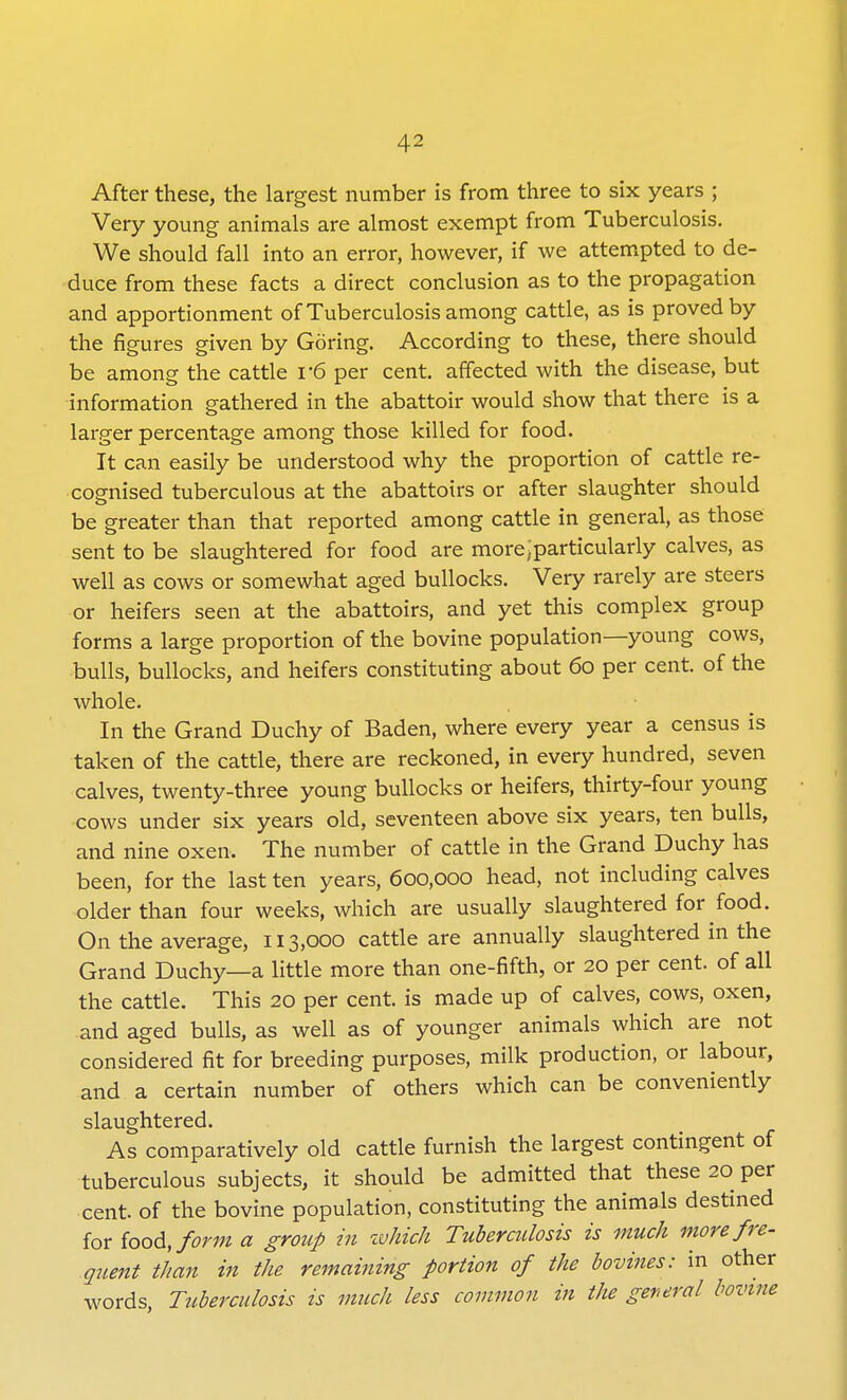 After these, the largest number is from three to six years ; Very young animals are almost exempt from Tuberculosis. We should fall into an error, however, if we attempted to de- duce from these facts a direct conclusion as to the propagation and apportionment of Tuberculosis among cattle, as is proved by the figures given by Goring. According to these, there should be among the cattle v6 per cent, affected with the disease, but information gathered in the abattoir would show that there is a larger percentage among those killed for food. It can easily be understood why the proportion of cattle re- cognised tuberculous at the abattoirs or after slaughter should be greater than that reported among cattle in general, as those sent to be slaughtered for food are more,particularly calves, as well as cows or somewhat aged bullocks. Very rarely are steers or heifers seen at the abattoirs, and yet this complex group forms a large proportion of the bovine population—young cows, bulls, bullocks, and heifers constituting about 60 per cent, of the whole. In the Grand Duchy of Baden, where every year a census is taken of the cattle, there are reckoned, in every hundred, seven calves, twenty-three young bullocks or heifers, thirty-four young cows under six years old, seventeen above six years, ten bulls, and nine oxen. The number of cattle in the Grand Duchy has been, for the last ten years, 600,000 head, not including calves older than four weeks, which are usually slaughtered for food. On the average, 113,000 cattle are annually slaughtered in the Grand Duchy—a little more than one-fifth, or 20 per cent, of all the cattle. This 20 per cent, is made up of calves, cows, oxen, and aged bulls, as well as of younger animals which are not considered fit for breeding purposes, milk production, or labour, and a certain number of others which can be conveniently slaughtered. As comparatively old cattle furnish the largest contingent of tuberculous subjects, it should be admitted that these 20 per cent, of the bovine population, constituting the animals destined for food,forma group in which Tuberculosis is much morefre- quent than in the remaining portion of the bovines: in other words, Tuberculosis is much less common in the general bovine