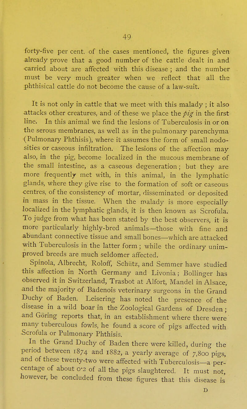 forty-five per cent, of the cases mentioned, the figures given already prove that a good number of the cattle dealt in and •carried about are affected with this disease ; and the number must be very much greater when we reflect that all the phthisical cattle do not become the cause of a law-suit. It is not only in cattle that we meet with this malady ; it also attacks other creatures, and of these we place the pig in the first line. In this animal we find the lesions of Tuberculosis in or on the serous membranes, as well as in the pulmonary parenchyma (Pulmonary Phthisis), where it assumes the form of small nodo- sities or caseous infiltration. The lesions of the affection may also, in the pig, become localized in the mucous membrane of the small intestine, as a caseous degeneration; but they are more frequently met with, in this animal, in the lymphatic glands, where they give rise to the formation of soft or caseous centres, of the consistency of mortar, disseminated or deposited in mass in the tissue. When the malady is more especially localized in the lymphatic glands, it is then known as Scrofula. To judge from what has been stated by the best observers, it is more particularly highly-bred animals—those with fine and. abundant connective tissue and small bones—which are attacked with Tuberculosis in the latter form ; while the ordinary unim- proved breeds are much seldomer affected. Spinola, Albrecht, Roloff, Schiitz, and S emmer have studied this affection in North Germany and Livonia; Bollinger has observed it in Switzerland, Trasbot at Alfort, Mandel in Alsace, and the majority of Badenois veterinary surgeons in the Grand Duchy of Baden. Leisering has noted the presence of the disease in a wild boar in the Zoological Gardens of Dresden; and Goring reports that, in an establishment where there were' many tuberculous fowls, he found a score of pigs affected with Scrofula or Pulmonary Phthisis. In the Grand Duchy of Baden there were killed, during the period between 1874 and 1882, a yearly average of 7,800 pigs, and of these twenty-two were affected with Tuberculosis—a per- centage of about 0-2 of all the pigs slaughtered. It must not, however, be concluded from these figures that this disease is D