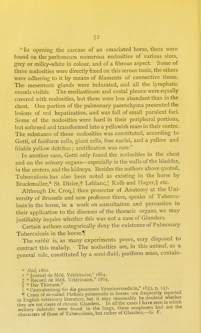  In opening the carcase of an emaciated horse, there were found on the peritoneum numerous nodosities of various sizes, grey or milky-white in colour, and of a fibrous aspect. Some of these nodosities were directly fixed on this serous tunic, the others were adhering to it by means of filaments of connective tissue. The mesenteric glands were indurated, and all the lymphatic vessels visible. The mediastinum and costal pleurae were equally covered with nodosities, but these were less abundant than in the chest. One portion of the pulmonary parenchyma presented the lesions of red hepatization, and was full of small purulent foci. Some of the nodosities were hard in their peripheral portions, but softened and transformed into a yellowish mass in their centre. The substance of these nodosities was constituted, according to Gotti, of fusiform cells, giant cells, free nuclei, and a yellow and friable yellow detritus ; cretification was rare. In another case, Gotti only found the nodosities in the chest and on the urinary organs—especially in the walls of the bladder, in the ureters, and the kidneys. Besides the authors above quoted, Tuberculosis has also been noted as existing in the horse by Bruckmuller * St. Dizier,f Leblanc,j Kolb and Hager,§ etc. Although Dr. Croq,|| then prosector of Anatomy at the Uni- versity of Brussels and now professor there, speaks of Tubercu- losis in the horse, in a work on auscultation and percussion in their application to the diseases of the thoracic organs, we may justifiably inquire whether this was not a case of Glanders. Certain authors categorically deny the existence of Pulmonary Tuberculosis in the horsed The rabbit is, as many experiments prove, very disposed to contract this malady. The nodosities are, in this animal, as a general rule, constituted by a semi-fluid, puriform mass, contain- * Ibid, i860. t <: Journal de Med. Ve'te'rinaire, 1864. J  Recueil de Med. Ve'te'rinaire, 1865. &  Der Thierarzt. \\  Centralzeitung fur die gesammte Vetennarmedicm, 1653, p. 157. «jf Cases of so-called Phthisis pulmonalis in horses are frequently reported in English veterinary literature, but it may reasonably be doubted whether they are not cases of chronic Glanders. In all the cases I have seen in which miliary tubercles were found in the lungs, these neoplasms had not the characters of those of Tuberculosis, but rather of Glanders.—G. t.