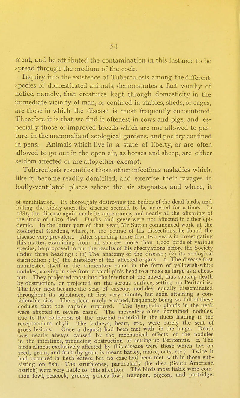 ment, and he attributed the contamination in this instance to be spread through the medium of the cock. Inquiry into the existence of Tuberculosis among the different species of domesticated animals, demonstrates a fact worthy of notice, namely, that creatures kept through domesticity in the immediate vicinity of man, or confined in stables, sheds, or cages, are those in which the disease is most frequently encountered. Therefore it is that we find it oftenest in cows and pigs, and es- pecially those of improved breeds which are not allowed to pas- ture, in the mammalia of zoological gardens, and poultry confined in pens. Animals which live in a state of liberty, or are often allowed to go out in the open air, as horses and sheep, are either seldom affected or are altogether exempt. Tuberculosis resembles those other infectious maladies which, like it, become readily domiciled, and exercise their ravages in badly-ventilated places where the air stagnates, and where, it of annihilation. By thoroughly destroying the bodies of the dead birds, and killing the sickly ones, the disease seemed to be arrested for a time. In 1881, the disease again made its appearance, and nearly all the offspring of the stock of 1879 died. Ducks and geese were not affected in either epi- demic. In the latter part of that year, Mr Sutton commenced work at the Zoological Gardens, where, in the course of his dissections, he found the disease very prevalent. After spending more than two years in investigating this matter, examining from all sources more than 1,000 birds of various species, he proposed to put the results of his observations before the Society under three headings : (1) The anatomy of the disease; (2) its zoological distribution ; (3) the histology of the affected organs. I. The disease first manifested itself in the alimentary canal in the form of yellowish-white nodules, varying in size from a small pin's head to a mass as large as a chest- nut. They projected most into the interior of the bowel, thus causing death by obstruction, or projected on the serous surface, setting up Peritonitis. The liver next became the seat of caseous nodules, equally disseminated throughout its substance, at first very minute, but soon attaining a con- siderable size. The spleen rarely escaped, frequently being so full of these nodules that the capsule ruptured. The lymphatic glands in the neck were affected in severe cases. The mesentery often contained nodules, due to the collection of the morbid material in the ducts leading to the receptaculum chyli. The kidneys, heart, etc., were rarely the seat of gross lesions. Once a deposit had been met with in the lungs. Death was nearly always caused by the mechanical effects of the nodules in the intestines, producing obstruction or setting up Peritonitis. 2. The birds almost exclusively affected by this disease were those which live on seed, grain, and fruit (by grain is meant barley, maize, oats, etc.) Twice it had occurred in flesh eaters, but no case had been met with in those sub- sisting on fish. The struthiones, particularly the rhea (South American ostrich) were very liable to this affection. The birds most liable were com- mon fowl, peacock, grouse, guinea-fowl, tragopan, pigeon, and partridge.