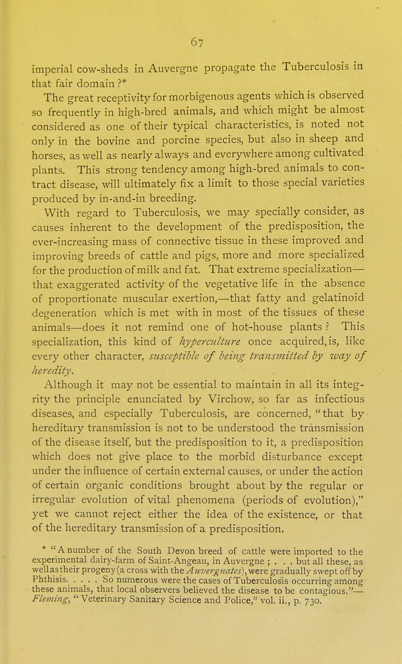 imperial cow-sheds in Auvergne propagate the Tuberculosis in that fair domain ?* The great receptivity for morbigenous agents which is observed so frequently in high-bred animals, and which might be almost considered as one of their typical characteristics, is noted not only in the bovine and porcine species, but also in sheep and horses, as well as nearly always and everywhere among cultivated plants. This strong tendency among high-bred animals to con- tract disease, will ultimately fix a limit to those special varieties produced by in-and-in breeding. With regard to Tuberculosis, we may specially consider, as causes inherent to the development of the predisposition, the ever-increasing mass of connective tissue in these improved and improving breeds of cattle and pigs, more and more specialized for the production of milk and fat That extreme specialization— that exaggerated activity of the vegetative life in the absence of proportionate muscular exertion,—that fatty and gelatinoid degeneration which is met with in most of the tissues of these animals—does it not remind one of hot-house plants ? This specialization, this kind of hypercidture once acquired, is, like every other character, sicsceptible of being transmitted by way of heredity. Although it may not be essential to maintain in all its integ- rity the principle enunciated by Virchow, so far as infectious diseases, and especially Tuberculosis, are concerned, that by hereditary transmission is not to be understood the transmission of the disease itself, but the predisposition to it, a predisposition which does not give place to the morbid disturbance except under the influence of certain external causes, or under the action of certain organic conditions brought about by the regular or irregular evolution of vital phenomena (periods of evolution), yet we cannot reject either the idea of the existence, or that of the hereditary transmission of a predisposition. * A number of the South Devon breed of cattle were imported to the experimental dairy-farm of Saint-Angeau, in Auvergne ; . . . but all these, as wellas their progeny (a cross with theAt(vergnates),were gradually swept off by Phthisis. .... So numerous were the cases of Tuberculosis occurring among these animals, that local observers believed the disease to be contagious.— Fleming,  Veterinary Sanitary Science and Police, vol. ii., p. 730.