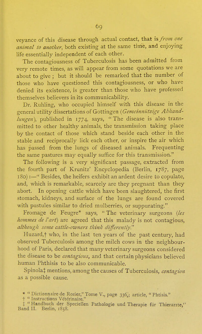 veyance of this disease through actual contact, that is from one animal to another, both existing at the same tinie, and enjoying life essentially independent of each other. The contagiousness of Tuberculosis has been admitted from very remote times, as will appear from some quotations we are about to give ; but it should be remarked that the number of those who have questioned this contagiousness, or who have denied its existence, is greater than those who have professed themselves believers in its communicability. Dr. Ruhling, who occupied himself with this disease in the general utility dissertations of Gottingen (Gemeinniitzige Abhand- lungeri), published in 1774, says, The disease is also trans- mitted to other healthy animals, the transmission taking place by the contact of those which stand beside each other in the stable and reciprocally lick each other, or inspire the air which has passed from the lungs of diseased animals. Frequenting the same pastures may equally suffice for this transmission. The following is a very significant passage, extracted from the fourth part of Krunitz' Encyclopedia (Berlin, 1787, page 180):— Besides, the heifers exhibit an ardent desire to copulate, and, which is remarkable, scarcely are they pregnant than they abort. In opening cattle which have been slaughtered, the first stomach, kidneys, and surface of the lungs are found covered with pustules similar to dried mulberries, or suppurating. Fromage de Feugre* says,  The veterinary surgeons (les hommes de /'art) are agreed that this malady is not contagious, althougJi some cattle-owners think differently? Huzard,f who, in the last ten years of the past century, had observed Tuberculosis among the milch cows in the neighbour- hood of Paris, declared that many veterinary surgeons considered the disease to be contagious, and that certain physicians believed human Phthisis to be also communicable. SpinolaJ mentions, among the causes of Tuberculosis, contagion as a possible cause. *  Dictionnaire de Rozier, Tome V., page 336J; article,  Phtisis. t  Instructions Vet£rinaire. \ Handbuch der Speciellen Pathologie und Therapie fiir Thierarzte, Band II. Berlin, 1858.