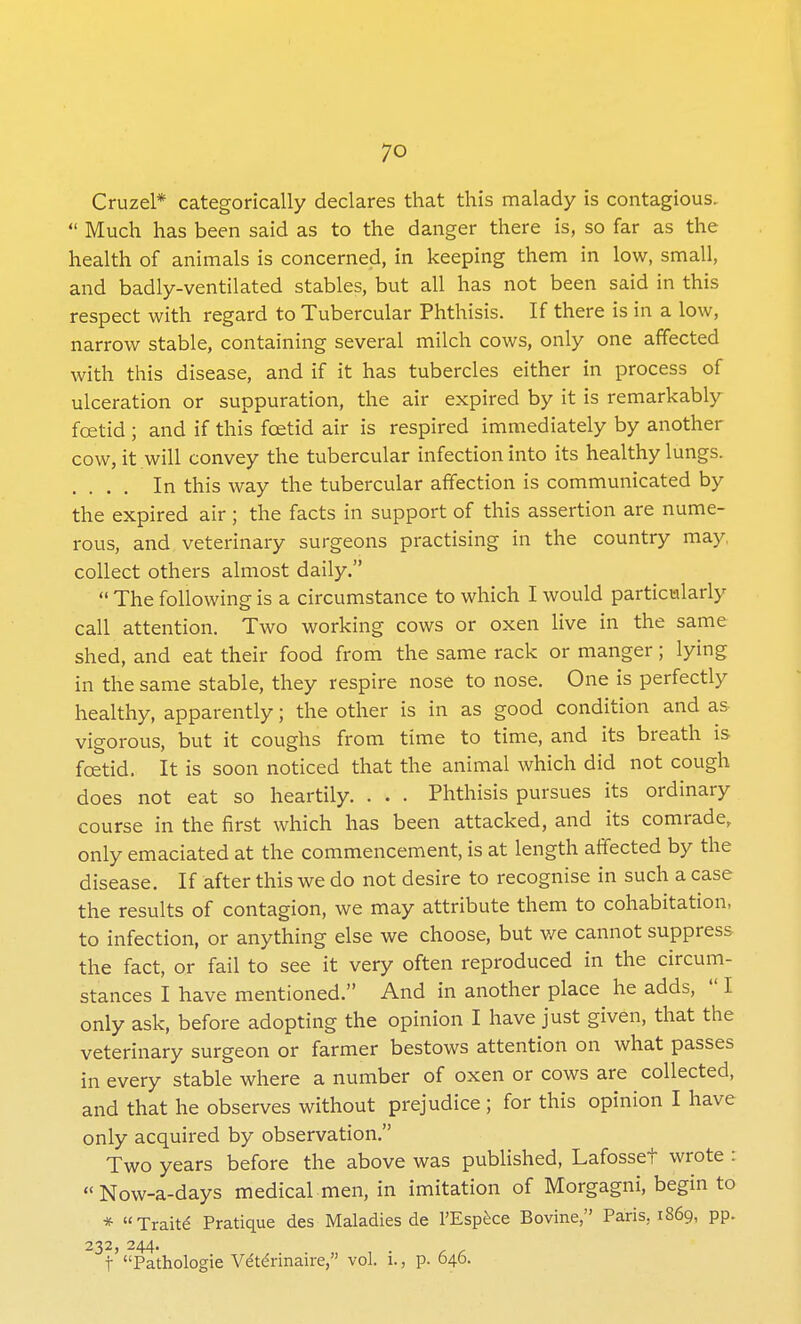 Cruzel* categorically declares that this malady is contagious,  Much has been said as to the danger there is, so far as the health of animals is concerned, in keeping them in low, small, and badly-ventilated stables, but all has not been said in this respect with regard to Tubercular Phthisis. If there is in a low, narrow stable, containing several milch cows, only one affected with this disease, and if it has tubercles either in process of ulceration or suppuration, the air expired by it is remarkably foetid ; and if this foetid air is respired immediately by another cow, it will convey the tubercular infection into its healthy lungs. .... In this way the tubercular affection is communicated by the expired air; the facts in support of this assertion are nume- rous, and veterinary surgeons practising in the country may, collect others almost daily.  The following is a circumstance to which I would particularly call attention. Two working cows or oxen live in the same shed, and eat their food from the same rack or manger; lying in the same stable, they respire nose to nose. One is perfectly healthy, apparently; the other is in as good condition and as vigorous, but it coughs from time to time, and its breath is foetid. It is soon noticed that the animal which did not cough does not eat so heartily. . . . Phthisis pursues its ordinary course in the first which has been attacked, and its comrade, only emaciated at the commencement, is at length affected by the disease. If after this we do not desire to recognise in such a case the results of contagion, we may attribute them to cohabitation, to infection, or anything else we choose, but we cannot suppress the fact, or fail to see it very often reproduced in the circum- stances I have mentioned. And in another place he adds,  I only ask, before adopting the opinion I have just given, that the veterinary surgeon or farmer bestows attention on what passes in every stable where a number of oxen or cows are collected, and that he observes without prejudice; for this opinion I have only acquired by observation. Two years before the above was published, Lafosset wrote : Now-a-days medical men, in imitation of Morgagni, begin to * Traits Pratique des Maladies de l'Espece Bovine, Paris. 1869, pp. 232, 244. f Pathologie Vetennaire, vol. i., p. 646.