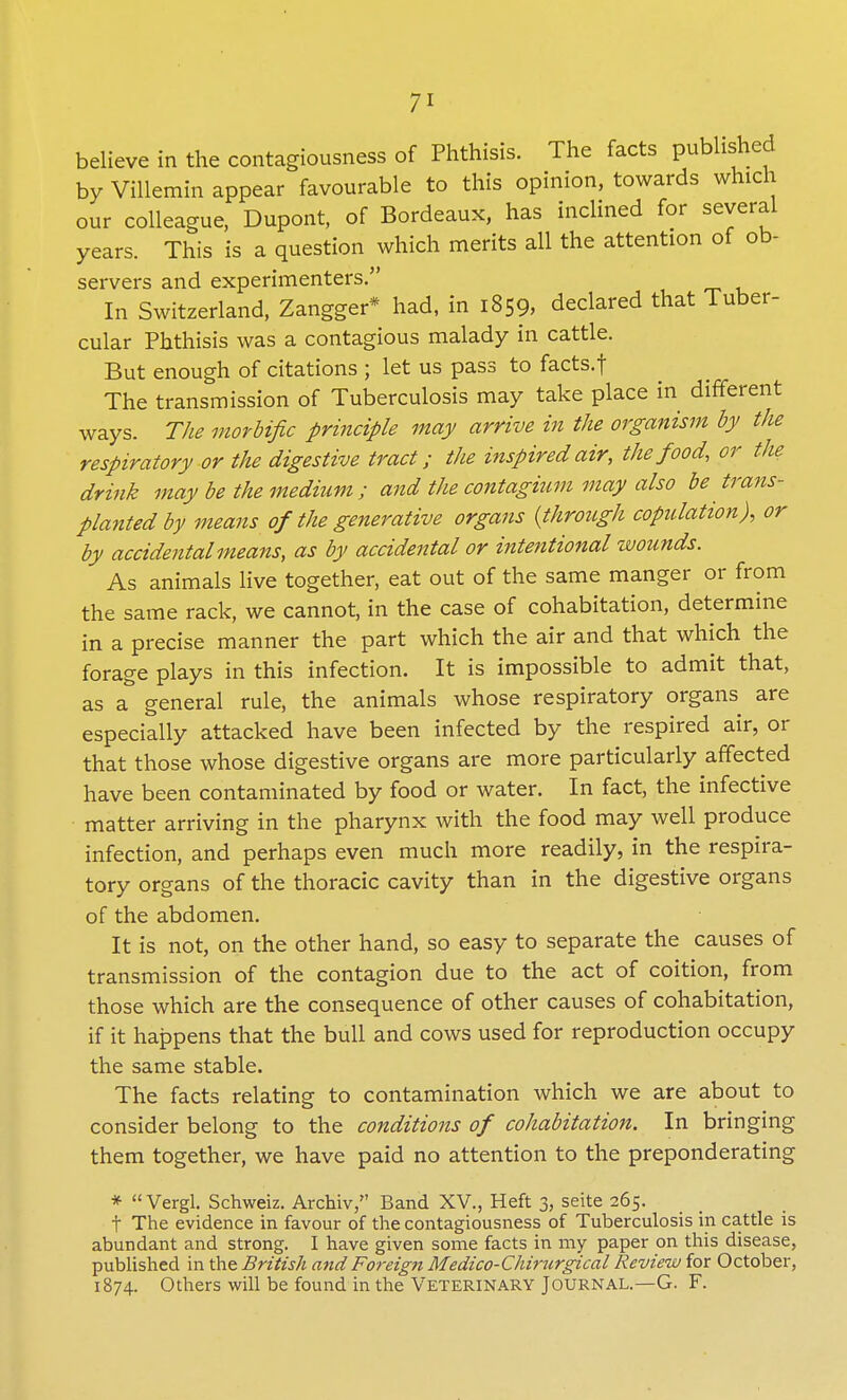 believe in the contagiousness of Phthisis. The facts published by Villemin appear favourable to this opinion, towards which our colleague, Dupont, of Bordeaux, has inclined for several years. This is a question which merits all the attention of ob- servers and experimenters. In Switzerland, Zangger* had, in 1859, declared that Tuber- cular Phthisis was a contagious malady in cattle. But enough of citations ; let us pass to facts.f The transmission of Tuberculosis may take place in different ways. The morbific principle may arrive in the organism by the respiratory or the digestive tract; the inspired air, the food, or the drink may be the medium; and the contagium may also be trans- planted by means of the generative organs {through copulation), or by accidental means, as by accidental or intentional wounds. As animals live together, eat out of the same manger or from the same rack, we cannot, in the case of cohabitation, determine in a precise manner the part which the air and that which the forage plays in this infection. It is impossible to admit that, as a general rule, the animals whose respiratory organs are especially attacked have been infected by the respired air, or that those whose digestive organs are more particularly affected have been contaminated by food or water. In fact, the infective matter arriving in the pharynx with the food may well produce infection, and perhaps even much more readily, in the respira- tory organs of the thoracic cavity than in the digestive organs of the abdomen. It is not, on the other hand, so easy to separate the causes of transmission of the contagion due to the act of coition, from those which are the consequence of other causes of cohabitation, if it happens that the bull and cows used for reproduction occupy the same stable. The facts relating to contamination which we are about to consider belong to the conditions of cohabitation. In bringing them together, we have paid no attention to the preponderating * Vergl. Schweiz. Archiv, Band XV., Heft 3, seite 265. f The evidence in favour of the contagiousness of Tuberculosis in cattle is abundant and strong. I have given some facts in my paper on this disease, published in the British and Foreign Medico-Chirurgical Review for October, 1874. Others will be found in the Veterinary Journal.—G. F.