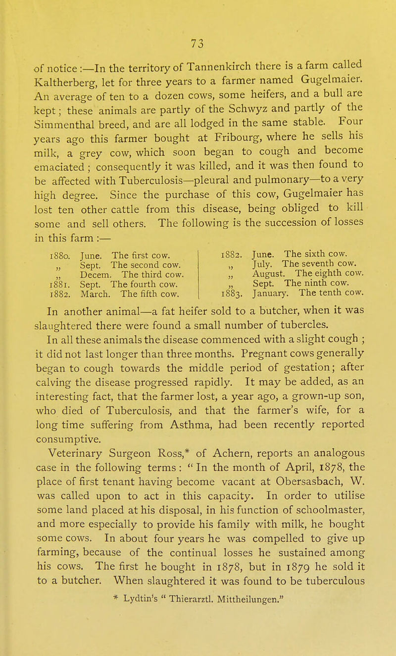 iS8o. June. The first cow. „ Sept. The second cow. „ Decern. The third cow. 1881. Sept. The fourth cow. 1882. March. The fifth cow. of notice :—In the territory of Tannenkirch there is a farm called Kaltherberg, let for three years to a farmer named Gugelmaier. An average of ten to a dozen cows, some heifers, and a bull are kept; these animals are partly of the Schwyz and partly of the Simmenthal breed, and are all lodged in the same stable. Four years ago this farmer bought at Fribourg, where he sells his milk, a grey cow, which soon began to cough and become emaciated ; consequently it was killed, and it was then found to be affected with Tuberculosis—pleural and pulmonary—to a very high degree. Since the purchase of this cow, Gugelmaier has lost ten other cattle from this disease, being obliged to kill some and sell others. The following is the succession of losses in this farm :— 1882. June. The sixth cow. July. The seventh cow. August. The eighth cow. Sept. The ninth cow. 1883. January. The tenth cow. In another animal—a fat heifer sold to a butcher, when it was slaughtered there were found a small number of tubercles. In all these animals the disease commenced with a slight cough ; it did not last longer than three months. Pregnant cows generally began to cough towards the middle period of gestation; after calving the disease progressed rapidly. It may be added, as an interesting fact, that the farmer lost, a year ago, a grown-up son, who died of Tuberculosis, and that the farmer's wife, for a long time suffering from Asthma, had been recently reported consumptive. Veterinary Surgeon Ross,* of Achern, reports an analogous case in the following terms:  In the month of April, 1878, the place of first tenant having become vacant at Obersasbach, W. was called upon to act in this capacity. In order to utilise some land placed at his disposal, in his function of schoolmaster, and more especially to provide his family with milk, he bought some cows. In about four years he was compelled to give up farming, because of the continual losses he sustained among his cows. The first he bought in 1878, but in 1879 he sold it to a butcher. When slaughtered it was found to be tuberculous * Lydtin's  Thierarztl. Mittheilungen.