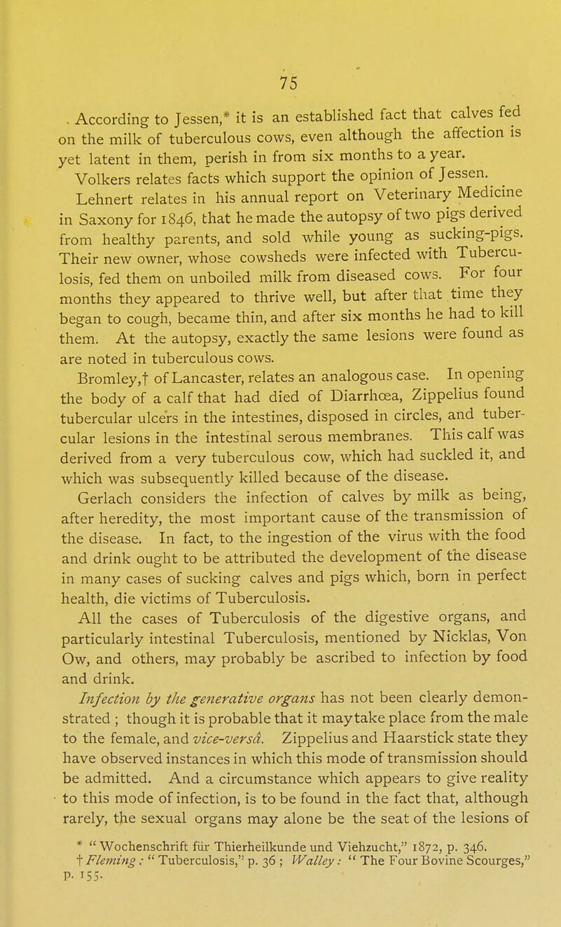 . According to Jessen,* it is an established fact that calves fed on the milk of tuberculous cows, even although the affection is yet latent in them, perish in from six months to a year. Volkers relates facts which support the opinion of Jessen. Lehnert relates in his annual report on Veterinary Medicine in Saxony for 1846, that he made the autopsy of two pigs derived from healthy parents, and sold while young as sucking-pigs. Their new owner, whose cowsheds were infected with Tubercu- losis, fed them on unboiled milk from diseased cows. For four months they appeared to thrive well, but after that time they began to cough, became thin, and after six months he had to kill them. At the autopsy, exactly the same lesions were found as are noted in tuberculous cows. Bromley, f of Lancaster, relates an analogous case. In opening the body of a calf that had died of Diarrhoea, Zippelius found tubercular ulcers in the intestines, disposed in circles, and tuber- cular lesions in the intestinal serous membranes. This calf was derived from a very tuberculous cow, which had suckled it, and which was subsequently killed because of the disease. Gerlach considers the infection of calves by milk as being, after heredity, the most important cause of the transmission of the disease. In fact, to the ingestion of the virus with the food and drink ought to be attributed the development of the disease in many cases of sucking calves and pigs which, born in perfect health, die victims of Tuberculosis. All the cases of Tuberculosis of the digestive organs, and particularly intestinal Tuberculosis, mentioned by Nicklas, Von Ow, and others, may probably be ascribed to infection by food and drink. Infection by the generative organs has not been clearly demon- strated ; though it is probable that it may take place from the male to the female, and vice-versd. Zippelius and Haarstick state they have observed instances in which this mode of transmission should be admitted. And a circumstance which appears to give reality to this mode of infection, is to be found in the fact that, although rarely, the sexual organs may alone be the seat of the lesions of *  Wochenschrift fur Thierheilkunde und Viehzucht, 1872, p. 346. t Fleming :  Tuberculosis, p. 36 ; Walley:  The Four Bovine Scourges,