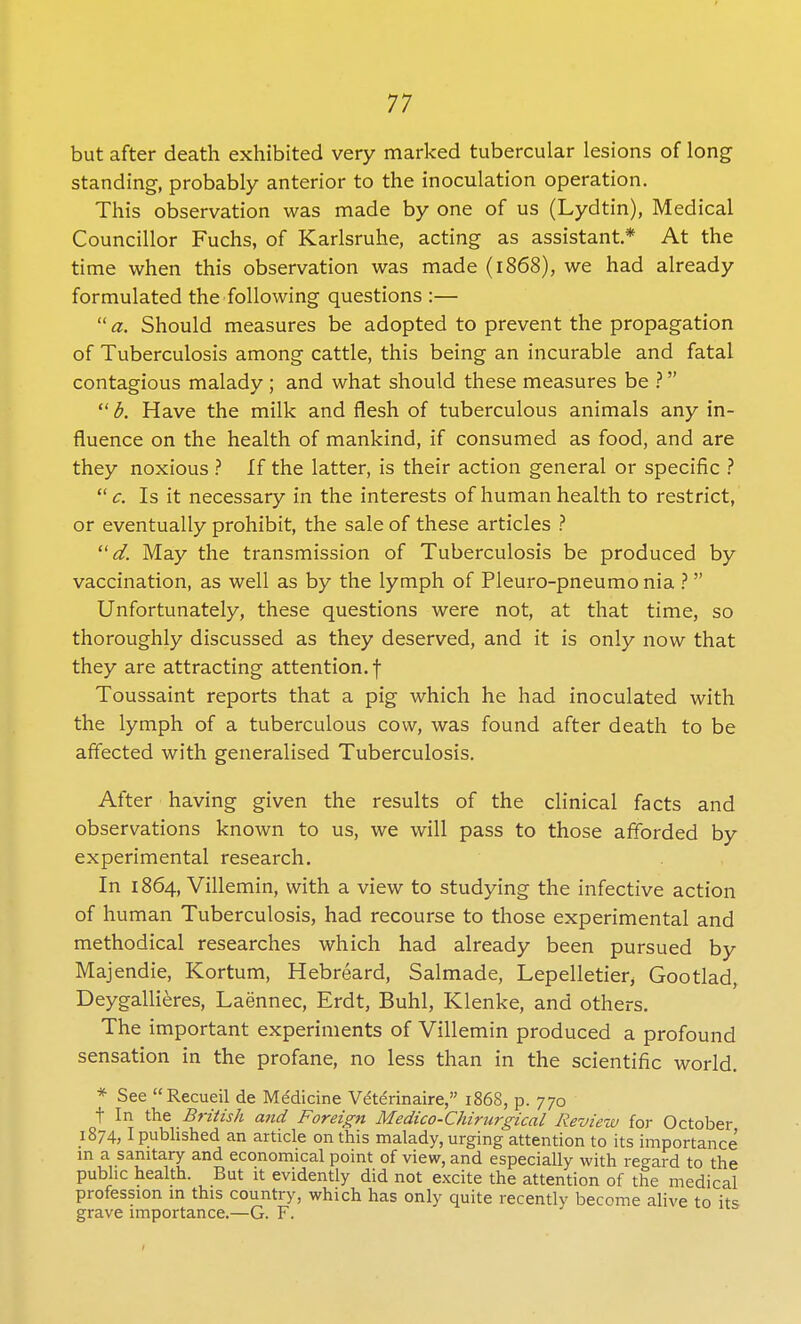 but after death exhibited very marked tubercular lesions of long standing, probably anterior to the inoculation operation. This observation was made by one of us (Lydtin), Medical Councillor Fuchs, of Karlsruhe, acting as assistant* At the time when this observation was made (1868), we had already formulated the following questions :—  a. Should measures be adopted to prevent the propagation of Tuberculosis among cattle, this being an incurable and fatal contagious malady ; and what should these measures be ?  b. Have the milk and flesh of tuberculous animals any in- fluence on the health of mankind, if consumed as food, and are they noxious ? If the latter, is their action general or specific ?  c. Is it necessary in the interests of human health to restrict, or eventually prohibit, the sale of these articles ?  d. May the transmission of Tuberculosis be produced by vaccination, as well as by the lymph of Pleuro-pneumonia ? Unfortunately, these questions were not, at that time, so thoroughly discussed as they deserved, and it is only now that they are attracting attention, f Toussaint reports that a pig which he had inoculated with the lymph of a tuberculous cow, was found after death to be affected with generalised Tuberculosis. After having given the results of the clinical facts and observations known to us, we will pass to those afforded by experimental research. In 1864, Villemin, with a view to studying the infective action of human Tuberculosis, had recourse to those experimental and methodical researches which had already been pursued by Majendie, Kortum, Hebreard, Salmade, Lepelletier, Gootlad, Deygallieres, Laennec, Erdt, Buhl, Klenke, and others. The important experiments of Villemin produced a profound sensation in the profane, no less than in the scientific world. * See Recueil de Me'dicine Ve'terinaire, 1868, p. 770 t In the British and Foreign Medico-Chirurgical Review for October 1874,1 published an article on this malady, urging attention to its importance in a sanitary and economical point of view, and especially with regard to the public health. But it evidently did not excite the attention of the medical profession in this country, which has only quite recently become alive to its grave importance.—G. F.