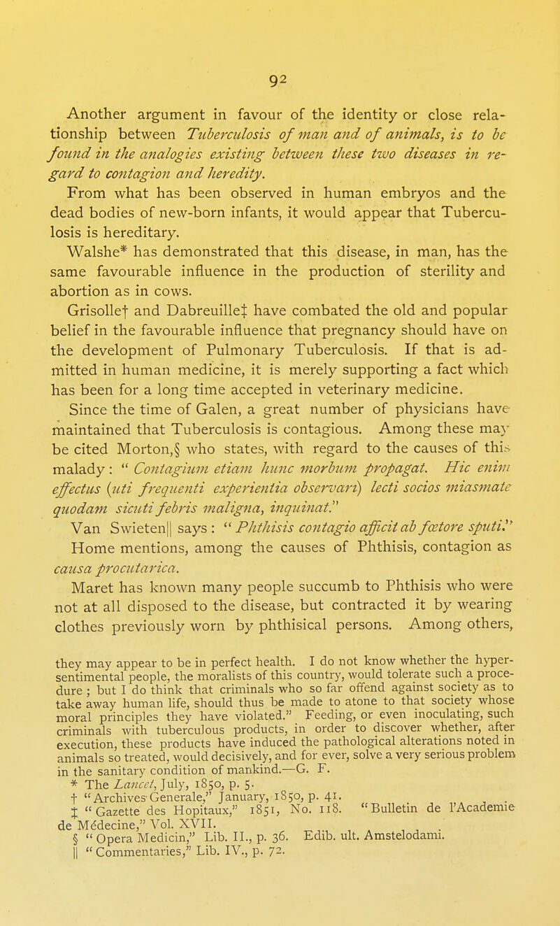 Q2 Another argument in favour of the identity or close rela- tionship between Tuberculosis of man and of animals, is to be found in the analogies existing betzveen these two diseases in re- gard to contagion and heredity. From what has been observed in human embryos and the dead bodies of new-born infants, it would appear that Tubercu- losis is hereditary. Walshe* has demonstrated that this disease, in man, has the same favourable influence in the production of sterility and abortion as in cows. Grisollef and DabreuilleJ have combated the old and popular belief in the favourable influence that pregnancy should have on the development of Pulmonary Tuberculosis. If that is ad- mitted in human medicine, it is merely supporting a fact which has been for a long time accepted in veterinary medicine. Since the time of Galen, a great number of physicians have maintained that Tuberculosis is contagious. Among these may be cited Morton,§ who states, with regard to the causes of this malady:  Contagium etiam hunc morbum propagat. Hie enim effectus (iiti frequenti experienlia observari) lecti socios miasmate quodam sicuti febris maligna, inquinat. Van Swieten|| says :  Phthisis contagio officii ab fcetore sputi.'' Home mentions, among the causes of Phthisis, contagion as causa procutarica. Maret has known many people succumb to Phthisis who were not at all disposed to the disease, but contracted it by wearing clothes previously worn by phthisical persons. Among others, they may appear to be in perfect health. I do not know whether the hyper- sentimental people, the moralists of this country, would tolerate such a proce- dure ; but I do think that criminals who so far offend against society as to take away human life, should thus be made to atone to that society whose moral principles they have violated. Feeding, or even inoculating, such criminals with tuberculous products, in order to discover whether, after execution, these products have induced the pathological alterations noted in animals so treated, would decisively, and for ever, solve a very serious problem in the sanitary condition of mankind.—G. F. * The Lancet, July, 1850, p. 5. t  Archives Generale, January, 1S50, p. 41. _ X Gazette des Hopi'taux, 1851, No. 118. Bulletin de l'Academie de Medecine, Vol. XVII. .' § Opera Medicin, Lib. II., p. 36- Edib. ult. Amstelodami. || « Commentaries/' Lib. IV., p. 72.