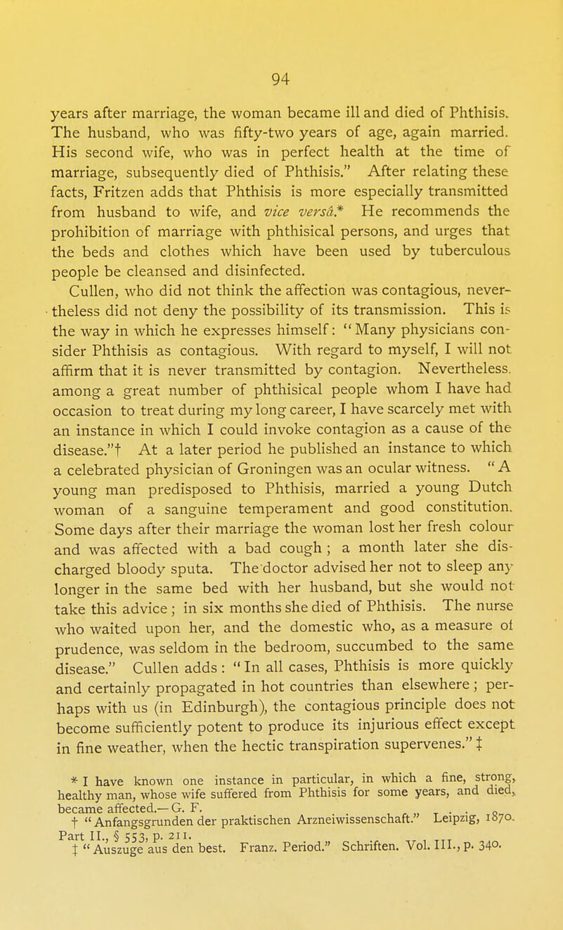 years after marriage, the woman became ill and died of Phthisis. The husband, who was fifty-two years of age, again married. His second wife, who was in perfect health at the time of marriage, subsequently died of Phthisis. After relating these facts, Fritzen adds that Phthisis is more especially transmitted from husband to wife, and vice versa* He recommends the prohibition of marriage with phthisical persons, and urges that the beds and clothes which have been used by tuberculous people be cleansed and disinfected. Cullen, who did not think the affection was contagious, never- theless did not deny the possibility of its transmission. This is the way in which he expresses himself: Many physicians con- sider Phthisis as contagious. With regard to myself, I will not affirm that it is never transmitted by contagion. Nevertheless, among a great number of phthisical people whom I have had occasion to treat during my long career, I have scarcely met with an instance in which I could invoke contagion as a cause of the disease! At a later period he published an instance to which a celebrated physician of Groningen was an ocular witness.  A young man predisposed to Phthisis, married a young Dutch woman of a sanguine temperament and good constitution. Some days after their marriage the woman lost her fresh colour and was affected with a bad cough ; a month later she dis- charged bloody sputa. The doctor advised her not to sleep any longer in the same bed with her husband, but she would not take this advice ; in six months she died of Phthisis. The nurse who waited upon her, and the domestic who, as a measure ot prudence, was seldom in the bedroom, succumbed to the same disease. Cullen adds :  In all cases, Phthisis is more quickly and certainly propagated in hot countries than elsewhere ; per- haps with us (in Edinburgh), the contagious principle does not become sufficiently potent to produce its injurious effect except in fine weather, when the hectic transpiration supervenes. % * I have known one instance in particular, in which a fine, strPng, healthy man, whose wife suffered from Phthisis for some years, and died, became affected.— G. F. . . t  Anfangsgrunden der praktischen Arzneiwissenschaft. Leipzig, 1S70. Part II., § 553, p. 211. \  Auszuge aus den best. Franz. Period. Schriften. Vol. III., p. 34©.