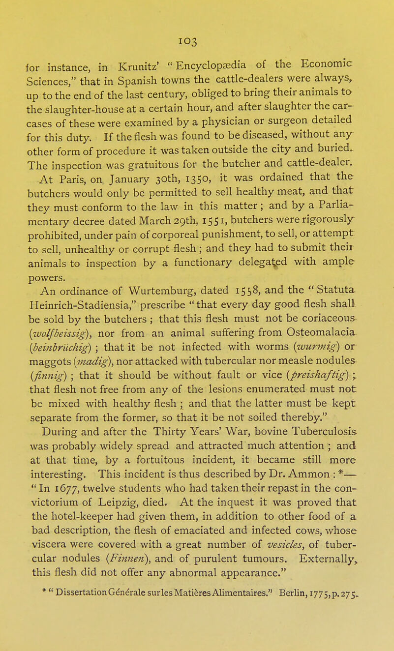 io3 for instance, in Krunitz' Encyclopaedia of the Economic Sciences, that in Spanish towns the cattle-dealers were always, up to the end of the last century, obliged to bring their animals to the slaughter-house at a certain hour, and after slaughter the car- cases of these were examined by a physician or surgeon detailed for this duty. If the flesh was found to be diseased, without any other form of procedure it was taken outside the city and buried. The inspection was gratuitous for the butcher and cattle-dealer. At Paris, on January 30th, 1350, it was ordained that the butchers would only be permitted to sell healthy meat, and that they must conform to the law in this matter ; and by a Parlia- mentary decree dated March 29th, 1551, butchers were rigorously- prohibited, under pain of corporeal punishment, to sell, or attempt to sell, unhealthy or corrupt flesh; and they had to submit theii animals to inspection by a functionary delegated with ample powers. An ordinance of Wurtemburg, dated 1558, and the Statuta. Heinrich-Stadiensia, prescribe  that every day good flesh shall be sold by the butchers ; that this flesh must not be coriaceous (wolfbeissig), nor from an animal suffering from Osteomalacia {beiiibriichig) ; that it be not infected with worms (wurmig) or maggots [madig), nor attacked with tubercular nor measle nodules {finnig); that it should be without fault or vice (preishaftig) ; that flesh not free from any of the lesions enumerated must not be mixed with healthy flesh ; and that the latter must be kept separate from the former, so that it be not soiled thereby. During and after the Thirty Years' War, bovine Tuberculosis was probably widely spread and attracted much attention ; and at that time, by a fortuitous incident, it became still more interesting. This incident is thus described by Dr. Ammon : *—  In 1677, twelve students who had taken their repast in the con- victorium of Leipzig, died. At the inquest it was proved that the hotel-keeper had given them, in addition to other food of a bad description, the flesh of emaciated and infected cows, whose viscera were covered with a great number of vesicles, of tuber- cular nodules (Finnen), and of purulent tumours. Externally, this flesh did not offer any abnormal appearance. *  Dissertation GdneVale surlesMatieresAlimentaires. Berlin, 1775,p.275.