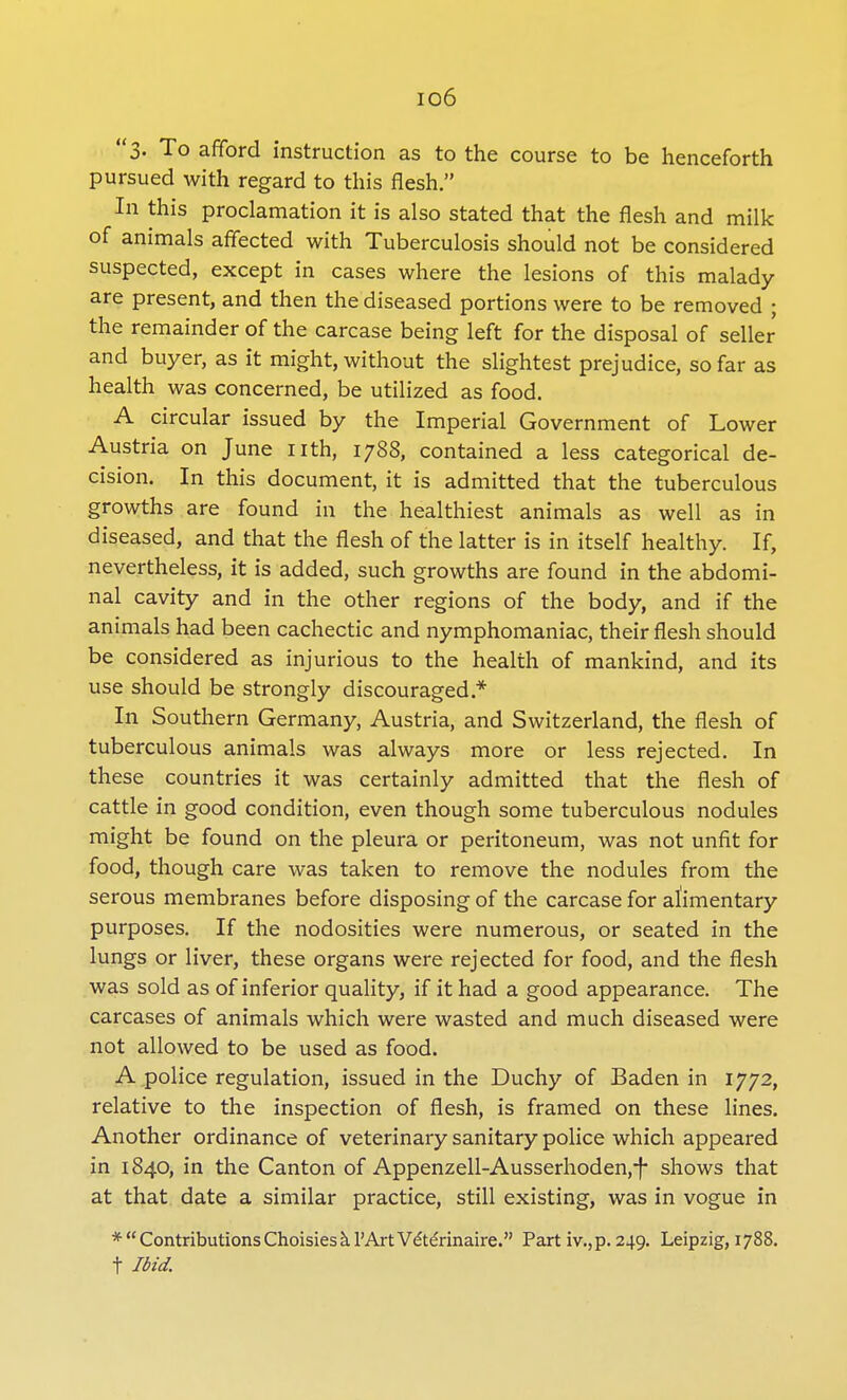 io6 3- To afford instruction as to the course to be henceforth pursued with regard to this flesh. In this proclamation it is also stated that the flesh and milk of animals affected with Tuberculosis should not be considered suspected, except in cases where the lesions of this malady are present, and then the diseased portions were to be removed ; the remainder of the carcase being left for the disposal of seller and buyer, as it might, without the slightest prejudice, so far as health was concerned, be utilized as food. A circular issued by the Imperial Government of Lower Austria on June nth, 1788, contained a less categorical de- cision. In this document, it is admitted that the tuberculous growths are found in the healthiest animals as well as in diseased, and that the flesh of the latter is in itself healthy. If, nevertheless, it is added, such growths are found in the abdomi- nal cavity and in the other regions of the body, and if the animals had been cachectic and nymphomaniac, their flesh should be considered as injurious to the health of mankind, and its use should be strongly discouraged* In Southern Germany, Austria, and Switzerland, the flesh of tuberculous animals was always more or less rejected. In these countries it was certainly admitted that the flesh of cattle in good condition, even though some tuberculous nodules might be found on the pleura or peritoneum, was not unfit for food, though care was taken to remove the nodules from the serous membranes before disposing of the carcase for alimentary purposes. If the nodosities were numerous, or seated in the lungs or liver, these organs were rejected for food, and the flesh was sold as of inferior quality, if it had a good appearance. The carcases of animals which were wasted and much diseased were not allowed to be used as food. A police regulation, issued in the Duchy of Baden in 1772, relative to the inspection of flesh, is framed on these lines. Another ordinance of veterinary sanitary police which appeared in 1840, in the Canton of Appenzell-Ausserhoden,-f shows that at that date a similar practice, still existing, was in vogue in *ContributionsChoisieskl'ArtVdterinaire. Part iv.,p. 249. Leipzig, 1788. t Ibid.