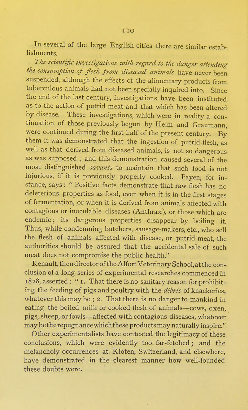 In several of the large English cities there are similar estab- lishments. The scientific investigations with regard to the danger attending the consumption of flesh from diseased animals have never been suspended, although the effects of the alimentary products from tuberculous animals had not been specially inquired into. Since the end of the last century, investigations have been instituted as to the action of putrid meat and that which has been altered by disease. These investigations, which were in reality a con- tinuation of those previously begun by Heim and Graumann, were continued during the first half of the present century. By them it was demonstrated that the ingestion of putrid flesh, as well as that derived from diseased animals, is not so dangerous as was supposed ; and this demonstration caused several of the most distinguished savants to maintain that such food is not injurious, if it is previously properly cooked. Payen, for in- stance, says :  Positive facts demonstrate that raw flesh has no deleterious properties as food, even when it is in the first stages of fermentation, or when it is derived from animals affected with contagious or inoculable diseases (Anthrax), or those which are endemic; its dangerous properties disappear by boiling it. Thus, while condemning butchers, sausage-makers, etc., who sell the flesh of animals affected with disease, or putrid meat, the authorities should be assured that the accidental sale of such meat does not compromise the public health. Renault, then director of the Alfort Veterinary School, at the con- clusion of a long series of experimental researches commenced in 1828, asserted :  1. That there is no sanitary reason for prohibit- ing the feeding of pigs and poultry with the debris of knackeries, whatever this may be ; 2. That there is no danger to mankind in eating the boiled milk or cooked flesh of animals—cows, oxen, pigs, sheep, or fowls—affected with contagious diseases, whatever may be the repugnance which these products may naturally inspire. Other experimentalists have contested the legitimacy of these conclusions, which were evidently too far-fetched; and the melancholy occurrences at Kloten, Switzerland, and elsewhere, have demonstrated in the clearest manner how well-founded these doubts were.