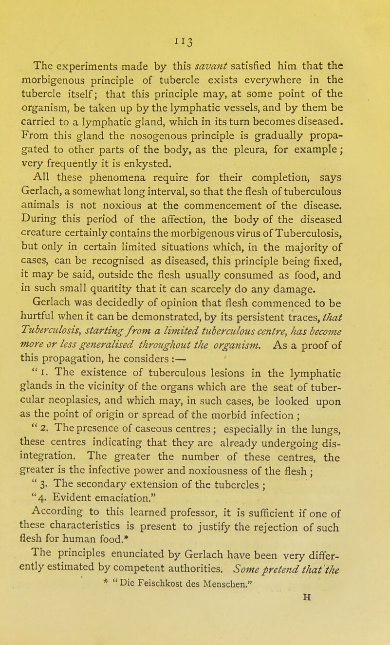 The experiments made by this savant satisfied him that the morbigenous principle of tubercle exists everywhere in the tubercle itself; that this principle may, at some point of the organism, be taken up by the lymphatic vessels, and by them be carried to a lymphatic gland, which in its turn becomes diseased. From this gland the nosogenous principle is gradually propa- gated to other parts of the body, as the pleura, for example; very frequently it is enkysted. All these phenomena require for their completion, says Gerlach, a somewhat long interval, so that the flesh of tuberculous animals is not noxious at the commencement of the disease. During this period of the affection, the body of the diseased creature certainly contains the morbigenous virus of Tuberculosis, but only in certain limited situations which, in the majority of cases, can be recognised as diseased, this principle being fixed, it may be said, outside the flesh usually consumed as food, and in such small quantity that it can scarcely do any damage. Gerlach was decidedly of opinion that flesh commenced to be hurtful when it can be demonstrated, by its persistent traces, that Tuberculosis, starting from a limited tuberculous centre, has become more or less generalised throughout the organism. As a proof of this propagation, he considers :—  i. The existence of tuberculous lesions in the lymphatic glands in the vicinity of the organs which are the seat of tuber- cular neoplasies, and which may, in such cases, be looked upon as the point of origin or spread of the morbid infection ;  2. The presence of caseous centres; especially in the lungs, these centres indicating that they are already undergoing dis- integration. The greater the number of these centres, the greater is the infective power and noxiousness of the flesh ;  3. The secondary extension of the tubercles ;  4. Evident emaciation. According to this learned professor, it is sufficient if one of these characteristics is present to justify the rejection of such flesh for human food* The principles enunciated by Gerlach have been very differ- ently estimated by competent authorities. Some pretend that the *  Die Feischkost des Mensclien. H