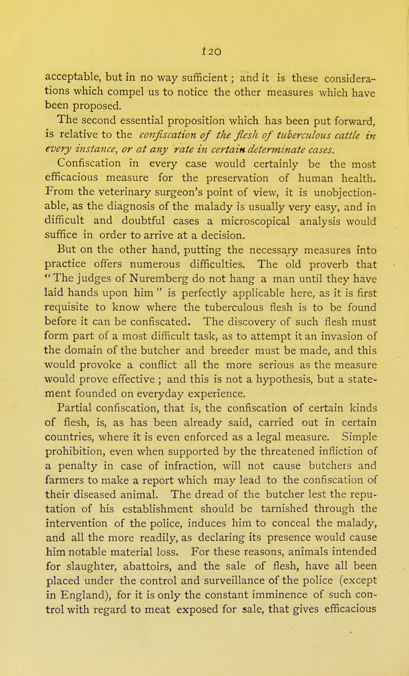 i 20 acceptable, but in no way sufficient; and it is these considera- tions which compel us to notice the other measures which have been proposed. The second essential proposition which has been put forward, is relative to the confiscation of the flesh of tuberculous cattle in every instance, or at any rate in certain determinate cases. Confiscation in every case would certainly be the most efficacious measure for the preservation of human health. From the veterinary surgeon's point of view, it is unobjection- able, as the diagnosis of the malady is usually very easy, and in difficult and doubtful cases a microscopical analysis would suffice in order to arrive at a decision. But on the other hand, putting the necessary measures into practice offers numerous difficulties. The old proverb that  The judges of Nuremberg do not hang a man until they have laid hands upon him  is perfectly applicable here, as it is first requisite to know where the tuberculous flesh is to be found before it can be confiscated. The discovery of such flesh must form part of a most difficult task, as to attempt it an invasion of the domain of the butcher and breeder must be made, and this would provoke a conflict all the more serious as the measure would prove effective; and this is not a hypothesis, but a state- ment founded on everyday experience. Partial confiscation, that is, the confiscation of certain kinds of flesh, is, as has been already said, carried out in certain countries, where it is even enforced as a legal measure. Simple prohibition, even when supported by the threatened infliction of a penalty in case of infraction, will not cause butchers and farmers to make a report which may lead to the confiscation of their diseased animal. The dread of the butcher lest the repu- tation of his establishment should be tarnished through the intervention of the police, induces him to conceal the malady, and all the more readily, as declaring its presence would cause him notable material loss. For these reasons, animals intended for slaughter, abattoirs, and the sale of flesh, have all been placed under the control and surveillance of the police (except in England), for it is only the constant imminence of such con- trol with regard to meat exposed for sale, that gives efficacious