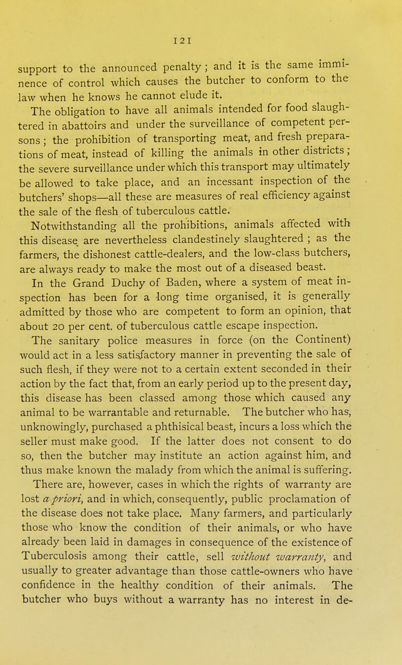 support to the announced penalty ; and it is the same immi- nence of control which causes the butcher to conform to the law when he knows he cannot elude it. The obligation to have all animals intended for food slaugh- tered in abattoirs and under the surveillance of competent per- sons ; the prohibition of transporting meat, and fresh prepara- tions of meat, instead of killing the animals in other districts ; the severe surveillance under which this transport may ultimately be allowed to take place, and an incessant inspection of the butchers' shops—all these are measures of real efficiency against the sale of the flesh of tuberculous cattle. Notwithstanding all the prohibitions, animals affected with this disease are nevertheless clandestinely slaughtered ; as the farmers, the dishonest cattle-dealers, and the low-class butchers, are always ready to make the most out of a diseased beast. In the Grand Duchy of Baden, where a system of meat in- spection has been for a long time organised, it is generally admitted by those who are competent to form an opinion, that about 20 per cent, of tuberculous cattle escape inspection. The sanitary police measures in force (on the Continent) would act in a less satisfactory manner in preventing the sale of such flesh, if they were not to a certain extent seconded in their action by the fact that, from an early period up to the present day, this disease has been classed among those which caused any animal to be warrantable and returnable. The butcher who has, unknowingly, purchased a phthisical beast, incurs a loss which the seller must make good. If the latter does not consent to do so, then the butcher may institute an action against him, and thus make known the malady from which the animal is suffering. There are, however, cases in which the rights of warranty are lost a priori, and in which, consequently, public proclamation of the disease does not take place. Many farmers, and particularly those who know the condition of their animals, or who have already been laid in damages in consequence of the existence of Tuberculosis among their cattle, sell without tvarranty, and usually to greater advantage than those cattle-owners who have confidence in the healthy condition of their animals. The butcher who buys without a warranty has no interest in de-