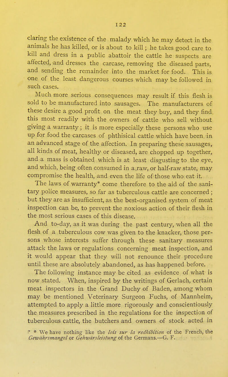 daring the existence of the malady which he may detect in the animals he has killed, or is about to kill; he takes good care to kill and dress in a public abattoir the cattle he suspects are affected, and dresses the carcase, removing the diseased parts, and sending the remainder into the market for food. This is one of the least dangerous courses which may be followed in such cases. Much more serious consequences may result if this flesh is sold to be manufactured into sausages. The manufacturers of these desire a good profit on the meat they buy, and they find this most readily with the owners of cattle who sell without giving a warranty; it is more especially these persons who use up for food the carcases of phthisical cattle which have been in an advanced stage of the affection. In preparing these sausages, all kinds of meat, healthy or diseased, are chopped up together, and a mass is obtained which is at least disgusting to the eye, and which, being often consumed in a.raw, or half-raw state, may compromise the health, and even the life of those who eat it. The laws of warranty* come therefore to the aid of the sani- tary police measures, so far as tuberculous cattle are concerned ; but they are as insufficient, as the best-organised system of meat inspection can be, to prevent the noxious action of their flesh in the most serious cases of this disease. And to-day, as it was during the past century, when all the flesh of a tuberculous cow was given to the knacker, those per- sons whose interests suffer through these sanitary measures attack the laws or regulations concerning meat inspection, and it would appear that they will not renounce their procedure until these are absolutely abandoned, as has happened before. The following instance may be cited as evidence of what is now stated. When, inspired by the writings of Gerlach, certain meat inspectors in the Grand Duchy of Baden, among whom may be mentioned Veterinary Surgeon Fuchs, of Mannheim, attempted to apply a little more rigorously and conscientiously the measures prescribed in the regulations for the inspection of tuberculous cattle, the butchers and owners of stock acted in r * We have nothing like the lot's sur la redhibition of the French, the Gewahrsmangel or Gehwarsleistnng of the Germans.—G. F.