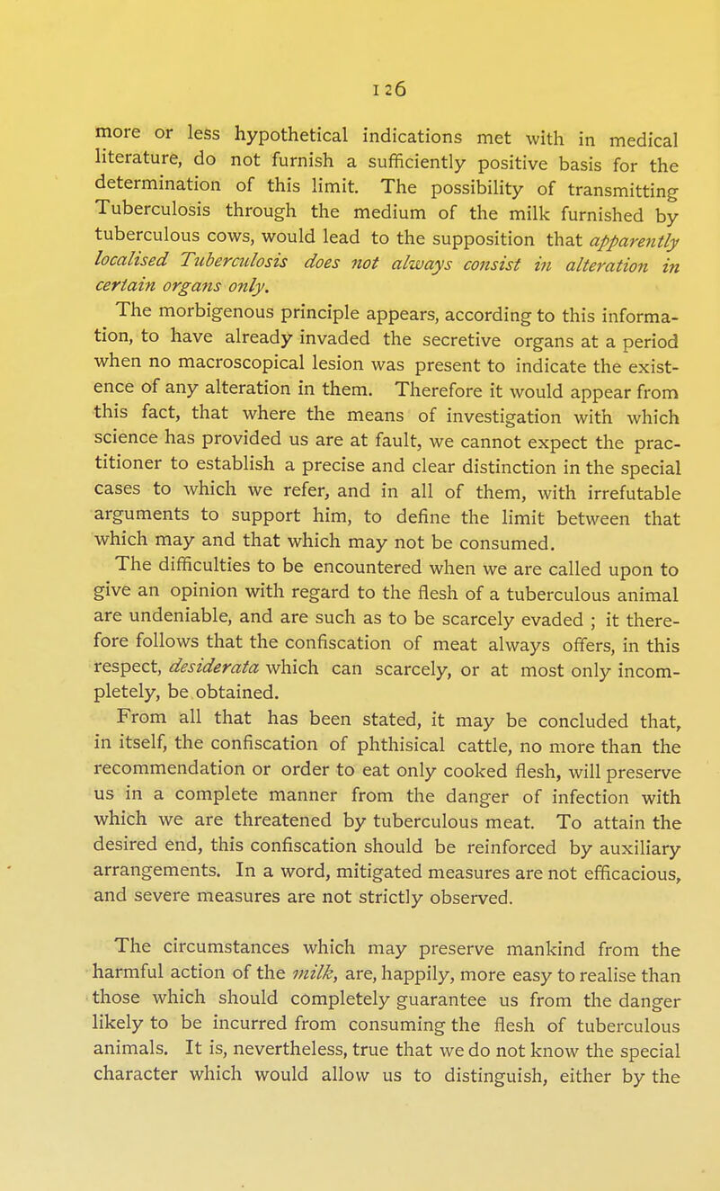 more or less hypothetical indications met with in medical literature, do not furnish a sufficiently positive basis for the determination of this limit. The possibility of transmitting Tuberculosis through the medium of the milk furnished by tuberculous cows, would lead to the supposition that apparently localised Tuberculosis does not always consist in alteration in certain organs only. The morbigenous principle appears, according to this informa- tion, to have already invaded the secretive organs at a period when no macroscopical lesion was present to indicate the exist- ence of any alteration in them. Therefore it would appear from this fact, that where the means of investigation with which science has provided us are at fault, we cannot expect the prac- titioner to establish a precise and clear distinction in the special cases to which we refer, and in all of them, with irrefutable arguments to support him, to define the limit between that which may and that which may not be consumed. The difficulties to be encountered when we are called upon to give an opinion with regard to the flesh of a tuberculous animal are undeniable, and are such as to be scarcely evaded ; it there- fore follows that the confiscation of meat always offers, in this respect, desiderata which can scarcely, or at most only incom- pletely, be obtained. From all that has been stated, it may be concluded that, in itself, the confiscation of phthisical cattle, no more than the recommendation or order to eat only cooked flesh, will preserve us in a complete manner from the danger of infection with which we are threatened by tuberculous meat. To attain the desired end, this confiscation should be reinforced by auxiliary arrangements. In a word, mitigated measures are not efficacious, and severe measures are not strictly observed. The circumstances which may preserve mankind from the harmful action of the milk, are, happily, more easy to realise than those which should completely guarantee us from the danger likely to be incurred from consuming the flesh of tuberculous animals. It is, nevertheless, true that we do not know the special character which would allow us to distinguish, either by the