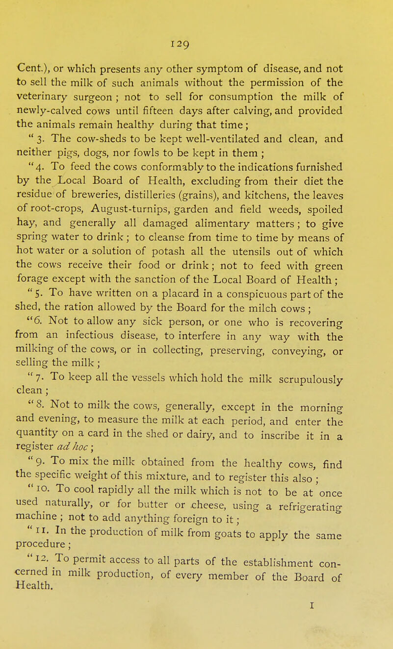 Cent), or which presents any other symptom of disease, and not to sell the milk of such animals without the permission of the veterinary surgeon ; not to sell for consumption the milk of newly-calved cows until fifteen days after calving, and provided the animals remain healthy during that time;  3. The cow-sheds to be kept well-ventilated and clean, and neither pigs, dogs, nor fowls to be kept in them ; 4. To feed the cows conformably to the indications furnished by the Local Board of Health, excluding from their diet the residue of breweries, distilleries (grains), and kitchens, the leaves of root-crops, August-turnips, garden and field weeds, spoiled hay, and generally all damaged alimentary matters; to give spring water to drink; to cleanse from time to time by means of hot water or a solution of potash all the utensils out of which the cows receive their food or drink; not to feed with green forage except with the sanction of the Local Board of Health;  5. To have written on a placard in a conspicuous part of the shed, the ration allowed by the Board for the milch cows; 6. Not to allow any sick person, or one who is recovering from an infectious disease, to interfere in any way with the milking of the cows, or in collecting, preserving, conveying, or selling the milk ; 7. To keep all the vessels which hold the milk scrupulously clean ;  8. Not to milk the cows, generally, except in the morning and evening, to measure the milk at each period, and enter the quantity on a card in the shed or dairy, and to inscribe it in a register ad hoc;  9. To mix the milk obtained from the healthy cows, find the specific weight of this mixture, and to register this also ;  10. To cool rapidly all the milk which is not to be at once used naturally, or for butter or cheese, using a refrigerating machine ; not to add anything foreign to it •  11. In the production of milk from goats to apply the same procedure;  12. To permit access to all parts of the establishment con- cerned in milk production, of every member of the Board of Health. 1