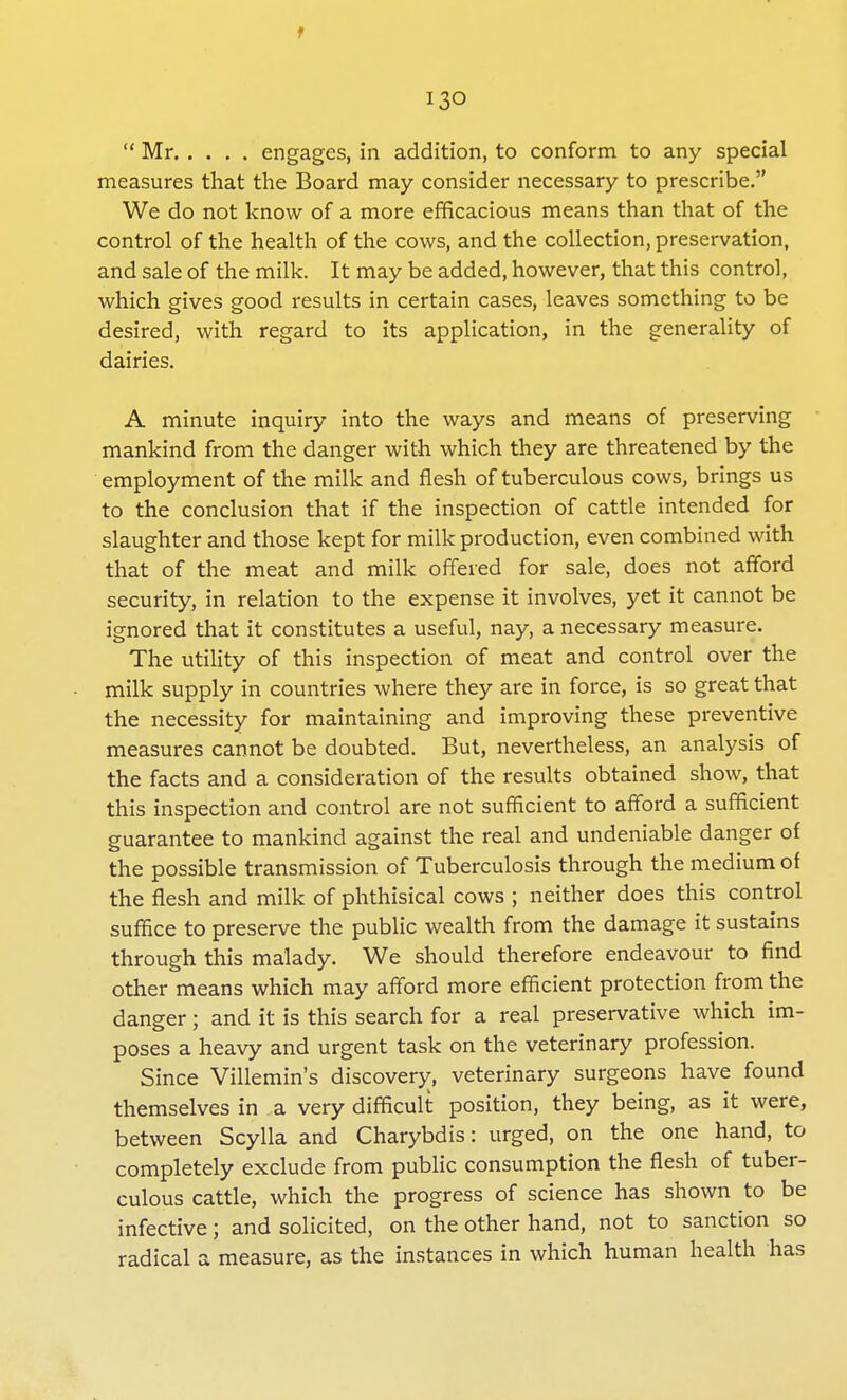 f 130  Mr engages, in addition, to conform to any special measures that the Board may consider necessary to prescribe. We do not know of a more efficacious means than that of the control of the health of the cows, and the collection, preservation, and sale of the milk. It may be added, however, that this control, which gives good results in certain cases, leaves something to be desired, with regard to its application, in the generality of dairies. A minute inquiry into the ways and means of preserving mankind from the danger with which they are threatened by the employment of the milk and flesh of tuberculous cows, brings us to the conclusion that if the inspection of cattle intended for slaughter and those kept for milk production, even combined with that of the meat and milk offered for sale, does not afford security, in relation to the expense it involves, yet it cannot be ignored that it constitutes a useful, nay, a necessary measure. The utility of this inspection of meat and control over the milk supply in countries where they are in force, is so great that the necessity for maintaining and improving these preventive measures cannot be doubted. But, nevertheless, an analysis of the facts and a consideration of the results obtained show, that this inspection and control are not sufficient to afford a sufficient guarantee to mankind against the real and undeniable danger of the possible transmission of Tuberculosis through the medium of the flesh and milk of phthisical cows ; neither does this control suffice to preserve the public wealth from the damage it sustains through this malady. We should therefore endeavour to find other means which may afford more efficient protection from the danger; and it is this search for a real preservative which im- poses a heavy and urgent task on the veterinary profession. Since Villemin's discovery, veterinary surgeons have found themselves in a very difficult position, they being, as it were, between Scylla and Charybdis: urged, on the one hand, to completely exclude from public consumption the flesh of tuber- culous cattle, which the progress of science has shown to be infective; and solicited, on the other hand, not to sanction so radical a measure, as the instances in which human health has