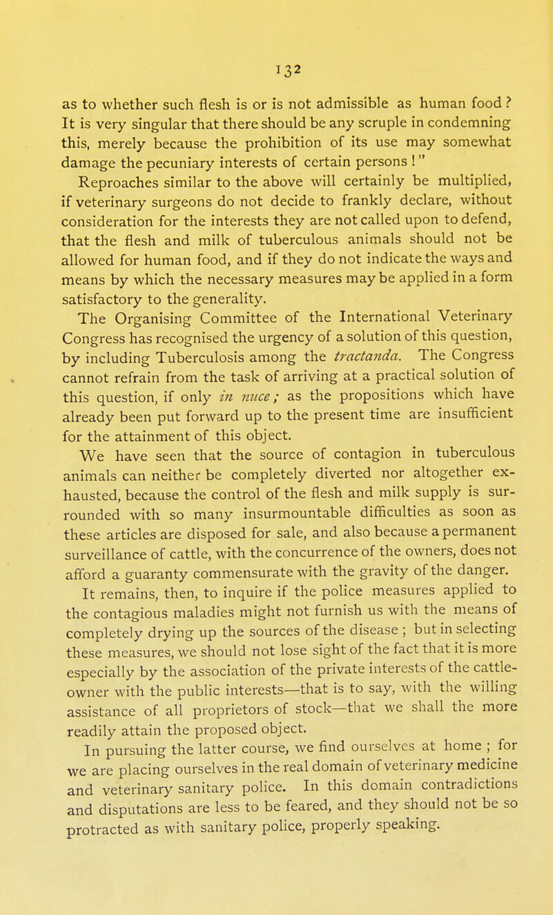 as to whether such flesh is or is not admissible as human food ? It is very singular that there should be any scruple in condemning this, merely because the prohibition of its use may somewhat damage the pecuniary interests of certain persons ! Reproaches similar to the above will certainly be multiplied, if veterinary surgeons do not decide to frankly declare, without consideration for the interests they are not called upon to defend, that the flesh and milk of tuberculous animals should not be allowed for human food, and if they do not indicate the ways and means by which the necessary measures may be applied in a form satisfactory to the generality. The Organising Committee of the International Veterinary Congress has recognised the urgency of a solution of this question, by including Tuberculosis among the tractanda. The Congress cannot refrain from the task of arriving at a practical solution of this question, if only in mice; as the propositions which have already been put forward up to the present time are insufficient for the attainment of this object. We have seen that the source of contagion in tuberculous animals can neither be completely diverted nor altogether ex- hausted, because the control of the flesh and milk supply is sur- rounded with so many insurmountable difficulties as soon as these articles are disposed for sale, and also because a permanent surveillance of cattle, with the concurrence of the owners, does not afford a guaranty commensurate with the gravity of the danger. It remains, then, to inquire if the police measures applied to the contagious maladies might not furnish us with the means of completely drying up the sources of the disease; but in selecting these measures, we should not lose sight of the fact that it is more especially by the association of the private interests of the cattle- owner with the public interests—that is to say, with the willing assistance of all proprietors of stock—that we shall the more readily attain the proposed object. In pursuing the latter course, we find ourselves at home ; for we are placing ourselves in the real domain of veterinary medicine and veterinary sanitary police. In this domain contradictions and disputations are less to be feared, and they should not be so protracted as with sanitary police, properly speaking.