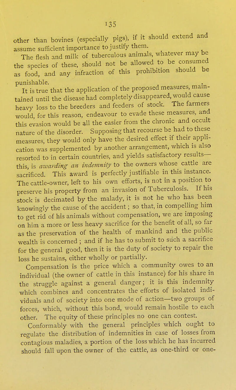 other than bovines (especially pigs), if it should extend and assume sufficient importance to justify them. The flesh and milk of tuberculous animals, whatever may be the species of these, should not be allowed to be consumed as food, and any infraction of this prohibition should be punishable. It is true that the application of the proposed measures, main- tained until the disease had completely disappeared, would cause heavy loss to the breeders and feeders of stock. The farmers would, for this reason, endeavour to evade these measures, and this evasion would be all the easier from the chronic and occult nature of the disorder. Supposing that recourse be had to these measures, they would only have the desired effect if their appli- cation was supplemented by another arrangement, which is also resorted to in certain countries, and yields satisfactory results— this, is awarding an indemnity to the owners whose cattle are sacrificed. This award is perfectly justifiable in this instance. The cattle-owner, left to his own efforts, is not in a position to preserve his property from an invasion of Tuberculosis. If his stock is decimated by the malady, it is not he who has been knowingly the cause of the accident; so that, in compelling him to get rid of his animals without compensation, we are imposing on him a more or less heavy sacrifice for the benefit of all, so far as the preservation of the health of mankind and the public wealth is concerned ; and if he has to submit to such a sacrifice for the general good, then it is the duty of society to repair the loss he sustains, either wholly or partially. Compensation is the price which a community owes to an individual (the owner of cattle in this instance) for his share in the struggle against a general danger; it is this indemnity which combines and concentrates the efforts of isolated indi- viduals and of society into one mode of action—two groups of forces, which, without this bond, would remain hostile to each other. The equity of these principles no one can contest. Conformably with the general principles which ought to regulate the distribution of indemnities in case of losses from contagious maladies, a portion of the loss which he has incurred should fall upon the owner of the cattle, as one-third or one-