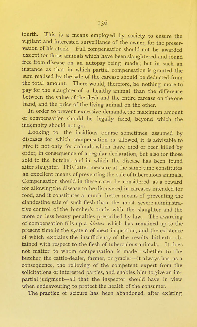 fourth. This is a means employed by society to ensure the vigilant and interested surveillance of the owner, for the preser- vation of his stock. Full compensation should not be awarded except for those animals which have been slaughtered and found free from disease on an autopsy being made; but in such an instance as that in which partial compensation is granted, the sum realised by the sale of the carcase should be deducted from the total amount. There would, therefore, be nothing more to pay for the slaughter of a healthy animal than the difference between the value of the flesh and the entire carcase on the one hand, and the price of the living animal on the other. In order to prevent excessive demands, the maximum amount of compensation should be legally fixed, beyond which the indemnity should not go. Looking to the insidious course sometimes assumed by diseases for which compensation is allowed, it is advisable to give it not only for animals which have died or been killed by order, in consequence of a regular declaration, but also for those sold to the butcher, and in which the disease has been found after slaughter. This latter measure at the same time constitutes an excellent means of preventing the sale of tuberculous animals. Compensation should in these cases be considered as a reward for allowing the disease to be discovered in carcases intended for food, and it constitutes a much better means of preventing the clandestine sale of such flesh than the most severe administra- tive control of the butcher's trade, with the slaughter and the more or less heavy penalties prescribed by law. The awarding of compensation fills up a hiatus which has remained up to the present time in the system of meat inspection, and the existence of which explains the insufficiency of the results hitherto ob- tained with respect to the flesh of tuberculous animals. It does not matter to whom compensation is made—whether to the butcher, the cattle-dealer, farmer, or grazier—it always has, as a consequence, the relieving of the competent expert from the solicitations of interested parties, and enables him to give an im- partial judgment—all that the inspector should have in view when endeavouring to protect the health of the consumer. The practice of seizure has been abandoned, after existing