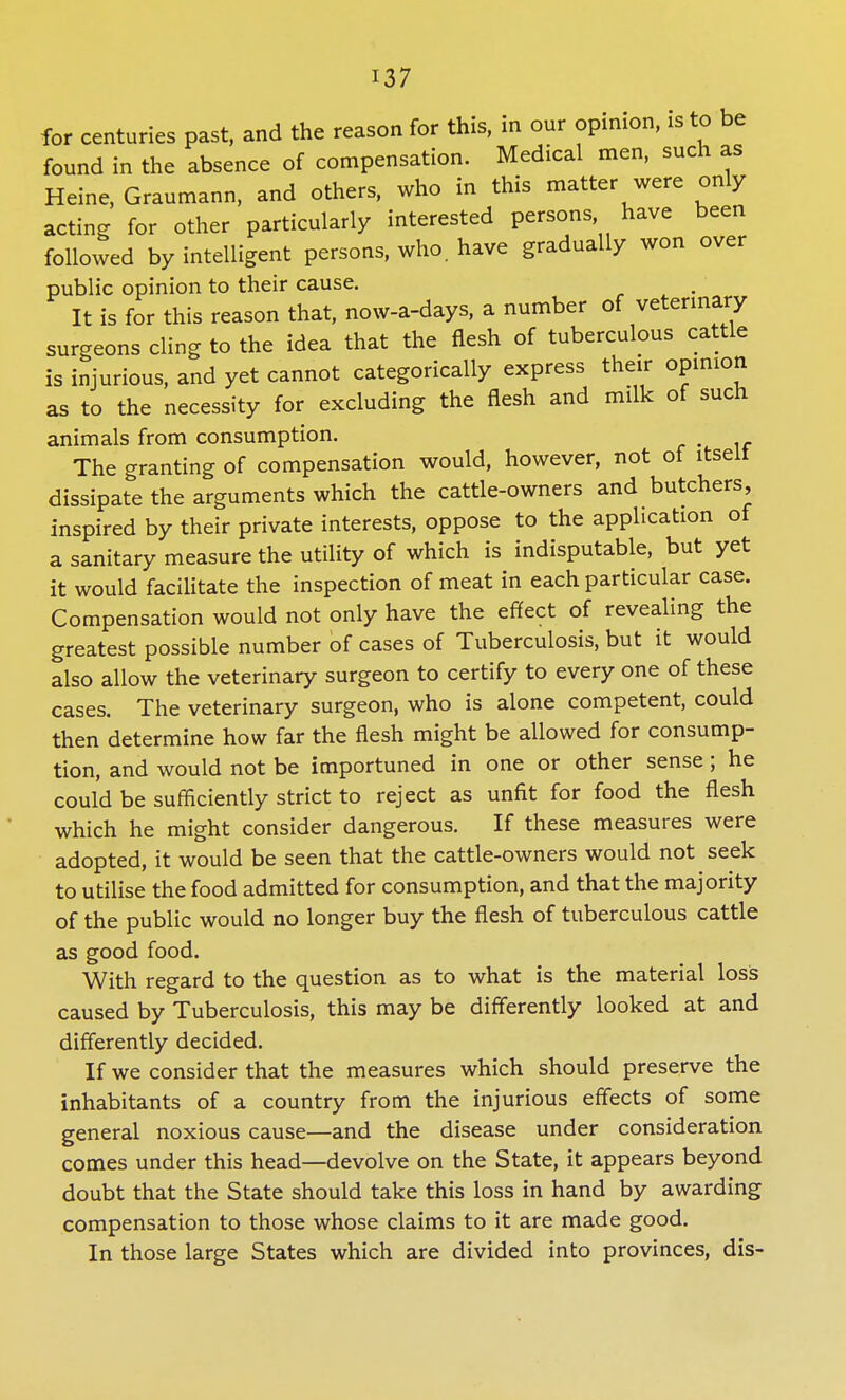 for centuries past, and the reason for this, in our opinion, is to be found in the absence of compensation. Medical men, such as Heine, Graumann, and others, who in this matter were only acting for other particularly interested persons have been followed by intelligent persons, who. have gradually won over public opinion to their cause. It is for this reason that, now-a-days, a number of veterinary surgeons cling to the idea that the flesh of tuberculous cattle is injurious, and yet cannot categorically express their opinion as to the necessity for excluding the flesh and milk of such animals from consumption. m The granting of compensation would, however, not of itselt dissipate the arguments which the cattle-owners and butchers, inspired by their private interests, oppose to the application of a sanitary measure the utility of which is indisputable, but yet it would facilitate the inspection of meat in each particular case. Compensation would not only have the effect of revealing the greatest possible number of cases of Tuberculosis, but it would also allow the veterinary surgeon to certify to every one of these cases. The veterinary surgeon, who is alone competent, could then determine how far the flesh might be allowed for consump- tion, and would not be importuned in one or other sense; he could be sufficiently strict to reject as unfit for food the flesh which he might consider dangerous. If these measures were adopted, it would be seen that the cattle-owners would not seek to utilise the food admitted for consumption, and that the majority of the public would no longer buy the flesh of tuberculous cattle as good food. With regard to the question as to what is the material loss caused by Tuberculosis, this may be differently looked at and differently decided. If we consider that the measures which should preserve the inhabitants of a country from the injurious effects of some general noxious cause—and the disease under consideration comes under this head—devolve on the State, it appears beyond doubt that the State should take this loss in hand by awarding compensation to those whose claims to it are made good. In those large States which are divided into provinces, dis-