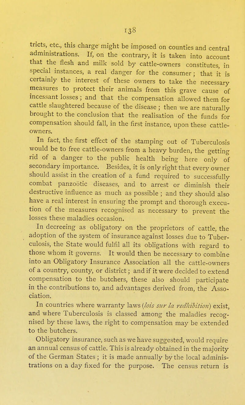 tncts, etc., this charge might be imposed on counties and central administrations. If, on the contrary, it is taken into account that the flesh and milk sold by cattle-owners constitutes, in special instances, a real danger for the consumer; that it is certainly the interest of these owners to take the necessary measures to protect their animals from this grave cause of incessant losses ; and that the compensation allowed them for cattle slaughtered because of the disease; then we are naturally brought to the conclusion that the realisation of the funds for compensation should fall, in the first instance, upon these cattle- owners. In fact, the first effect of the stamping out of Tuberculosis would be to free cattle-owners from a heavy burden, the getting rid of a danger to the public health being here only of secondary importance. Besides, it is only right that every owner should assist in the creation of a fund required to successfully combat panzootic diseases, and to arrest or diminish their destructive influence as much as possible ; and they should also have a real interest in ensuring the prompt and thorough execu- tion of the measures recognised as necessary to prevent the losses these maladies occasion. In decreeing as obligatory on the proprietors of cattle, the adoption of the system of insurance against losses due to Tuber- culosis, the State would fulfil all its obligations with regard to those whom it governs. It would then be necessary to combine into an Obligatory Insurance Association all the cattle-owners of a country, county, or district; and if it were decided to extend compensation to the butchers, these also should participate in the contributions to, and advantages derived from, the Asso- ciation. In countries where warranty laws {lois stir la redhibition) exist, and where Tuberculosis is classed among the maladies recog- nised by these laws, the right to compensation may be extended to the butchers. Obligatory insurance, such as we have suggested, would require an annual census of cattle. This is already obtained in the majority of the German States ; it is made annually by the local adminis- trations on a day fixed for the purpose. The census return is