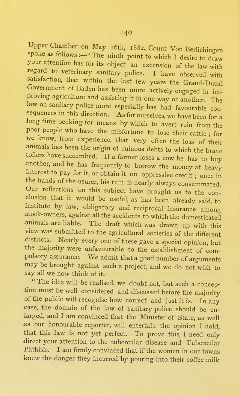 Upper Chamber on May 16th, 1882, Count Von Berlichingen spoke as follows :-«The ninth point to which I desire to draw your attention has for its object an extension of the law with regard to veterinary sanitary police. I have observed with satisfaction, that within the last few years the Grand-Ducal Government of Baden has been more actively engaged in im- proving agriculture and assisting it in one way or another. The law on sanitary police more especially has had favourable con- sequences in this direction. As for ourselves, we have been for a long time seeking for means by which to avert ruin from the poor people who have the misfortune to lose their cattle • for we know, from experience, that very often the loss of their animals has been the origin of ruinous debts to which the brave toilers have succumbed. If a farmer loses a cow he has to buy another, and he has frequently to borrow the money at heavy interest to pay for it, or obtain it on oppressive credit; once in the hands of the usurer, his ruin is nearly always consummated. Our reflections on this subject have brought us to the con- clusion that it would be useful, as has been already said, to institute by law, obligatory and reciprocal insurance among stock-owners, against all the accidents to which the domesticated animals are liable. The draft which was drawn up with this view was submitted to the agricultural societies of the different districts. Nearly every one of these gave a special opinion, but the majority were unfavourable to the establishment of com- pulsory assurance. We admit that a good number of arguments may be brought against such a project, and we do not wish to say all we now think of it.  The idea will be realised, we doubt not, but such a concep- tion must be well considered and discussed before the majority of the public will recognise how correct and just it is. In any case, the domain of the law of sanitary police should be en- larged, and I am convinced that the Minister of State, as well as our honourable reporter, will entertain the opinion I hold, that this law is not yet perfect. To prove this, I need only direct your attention to the tubercular disease and Tubercular Phthisis. I am firmly convinced that if the women in our towns knew the danger they incurred by pouring into their coffee milk