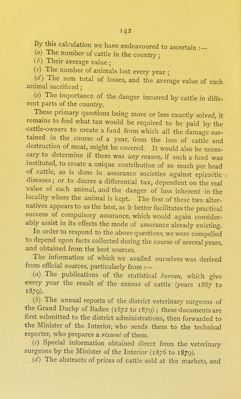 By this calculation we have endeavoured to ascertain :- (a) The number of cattle in the country • (b) Their average value ; (c) The number of animals lost every year ; (d) The sum total of losses, and the average value of each animal sacrificed; (e) The importance of the danger incurred by cattle in diffe- rent parts of the country. These primary questions being more or less exactly solved, it remains to find what tax would be required to be paid by the cattle-owners to create a fund from which all the damage sus- tained in the course of a year, from the loss of cattle and destruction of meat, might be covered. It would also be neces- sary to determine if there was any reason, if such a fund was instituted, to create a unique contribution of so much per head of cattle, as is done in assurance societies against epizootic diseases ; or to decree a differential tax, dependent on the real value of each animal, and the danger of loss inherent in the locality where the animal is kept. The first of these two alter- natives appears to us the best, as it better facilitates the practical success of compulsory assurance, which would again consider- ably assist in its effects the mode of assurance already existing. In order to respond to the above questions, we were compelled to depend upon facts collected during the course of several years, and obtained from the best sources. The information of which we availed ourselves was derived from official sources, particularly from :— (a) The publications of the statistical bureau, which give ■every year the result of the census of cattle (years 1867 to 1879). (b) The annual reports of the district veterinary surgeons of the Grand Duchy of Baden (1872 to 1879); these documents are first submitted to the district administrations, then forwarded to the Minister of the Interior, who sends them to the technical reporter, who prepares a resume of them. (c) Special information obtained direct from the veterinary surgeons by the Minister of the Interior (1876 to 1879). (d) The abstracts of prices of cattle sold at the markets, and