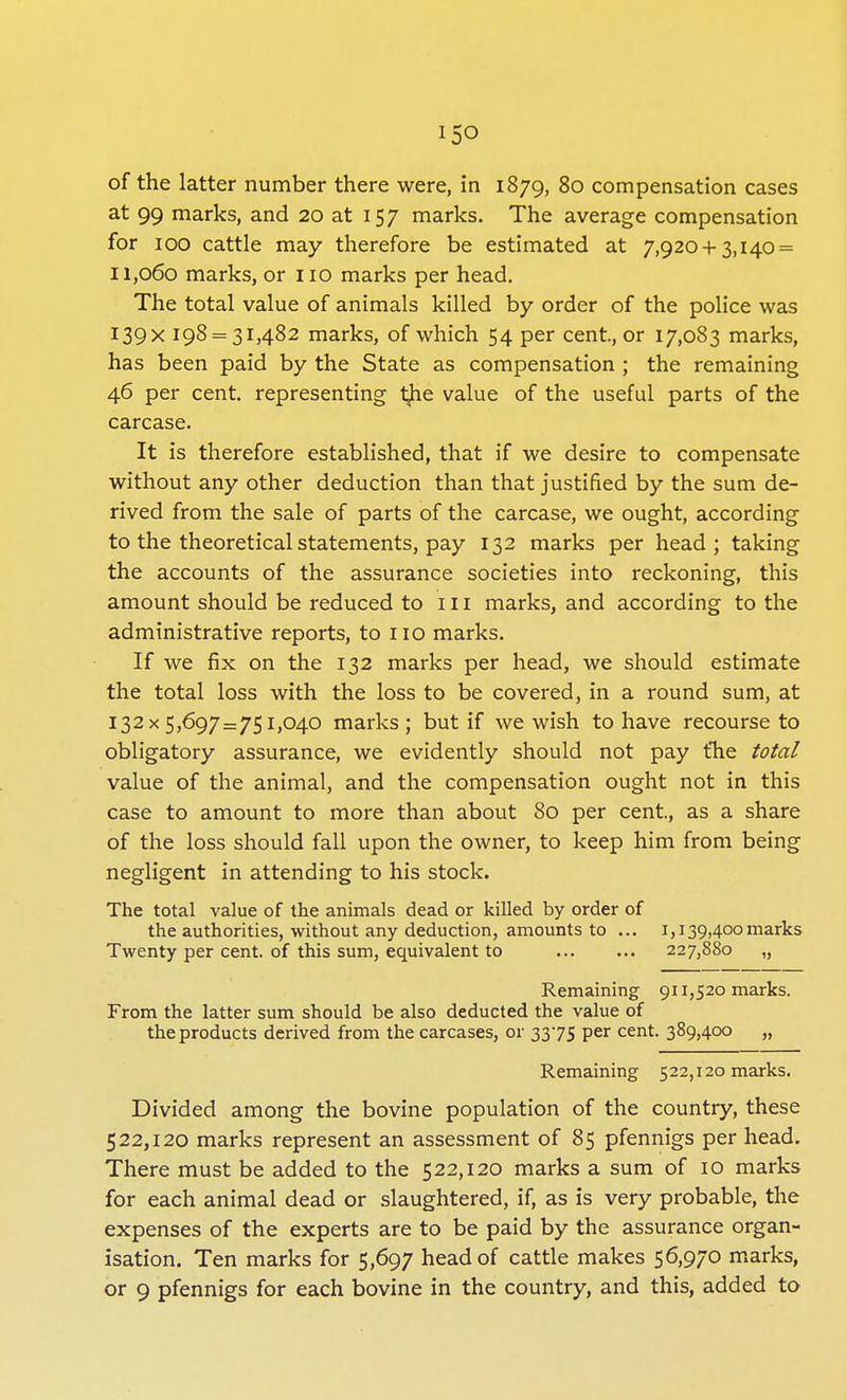 i5o of the latter number there were, in 1879, 80 compensation cases at 99 marks, and 20 at 157 marks. The average compensation for 100 cattle may therefore be estimated at 7,920+3,140 = 11,060 marks, or no marks per head. The total value of animals killed by order of the police was I39X 198 = 31,482 marks, of which 54 per cent., or 17,083 marks, has been paid by the State as compensation ; the remaining 46 per cent, representing the value of the useful parts of the carcase. It is therefore established, that if we desire to compensate without any other deduction than that justified by the sum de- rived from the sale of parts of the carcase, we ought, according to the theoretical statements, pay 132 marks per head; taking the accounts of the assurance societies into reckoning, this amount should be reduced to 111 marks, and according to the administrative reports, to no marks. If we fix on the 132 marks per head, we should estimate the total loss with the loss to be covered, in a round sum, at 132x5,697=751,040 marks ; but if we wish to have recourse to obligatory assurance, we evidently should not pay the total value of the animal, and the compensation ought not in this case to amount to more than about 80 per cent, as a share of the loss should fall upon the owner, to keep him from being negligent in attending to his stock. The total value of the animals dead or killed by order of the authorities, without any deduction, amounts to ... 1,139,400marks Twenty per cent, of this sum, equivalent to 227,880 „ Remaining 911,520 marks. From the latter sum should be also deducted the value of the products derived from the carcases, or 3375 per cent. 389>4°° „ Remaining 522,120 marks. Divided among the bovine population of the country, these 522,120 marks represent an assessment of 85 pfennigs per head. There must be added to the 522,120 marks a sum of 10 marks for each animal dead or slaughtered, if, as is very probable, the expenses of the experts are to be paid by the assurance organ- isation. Ten marks for 5,697 head of cattle makes 56,970 marks,