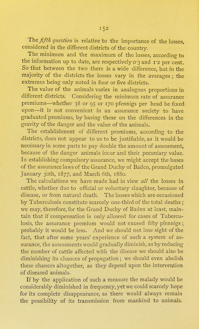 The fifth question is relative to the importance of the losses, considered in the different districts of the country. The minimum and the maximum of the losses, according to the information up to date, are respectively 03 and V2 per cent. So that between the two there is a wide difference, but in the majority of the districts the losses vary in the averages ; the extremes being only noted in four or five districts. The value of the animals varies in analogous proportions in different districts. Considering the minimum rate of assurance premiums—whether 38 or 95 or 170 pfennigs per head be fixed upon—it is not convenient in an assurance society to have graduated premiums, by basing these on the differences in the gravity of the danger and the value of the animals. The establishment of different premiums, according to the districts, does not appear to us to be justifiable, as it would be necessary in some parts to pay double the amount of assessment, because of the danger animals incur and their pecuniary value. In establishing compulsory assurance, we might accept the bases of the assurance laws of the Grand Duchy of Baden, promulgated January 30th, 1877, and March 6th, 1880. The calculations we have made had in view all the losses in cattle, whether due to official or voluntary slaughter, because of disease, or from natural death. The losses which are occasioned by Tuberculosis constitute scarcely one-third of the total deaths ; we may, therefore, for the Grand Duchy of Baden at least, main- tain that if compensation is only allowed for cases of Tubercu- losis, the assurance premium would not exceed fifty pfennigs ; probably it would be less. And we should not lose sight of the fact, that after some years' experience of such a system of as- surance, the assessments would gradually diminish, as by reducing the number of cattle affected with the disease we should also be diminishing its chances of propagation ; we should even abolish these chances altogether, as they depend upon the intervention of diseased animalsr If by the application of such a measure the malady would be considerably diminished in frequency, yet we could scarcely hope for its complete disappearance, as there would always remain the possibility of its transmission from mankind to animals.