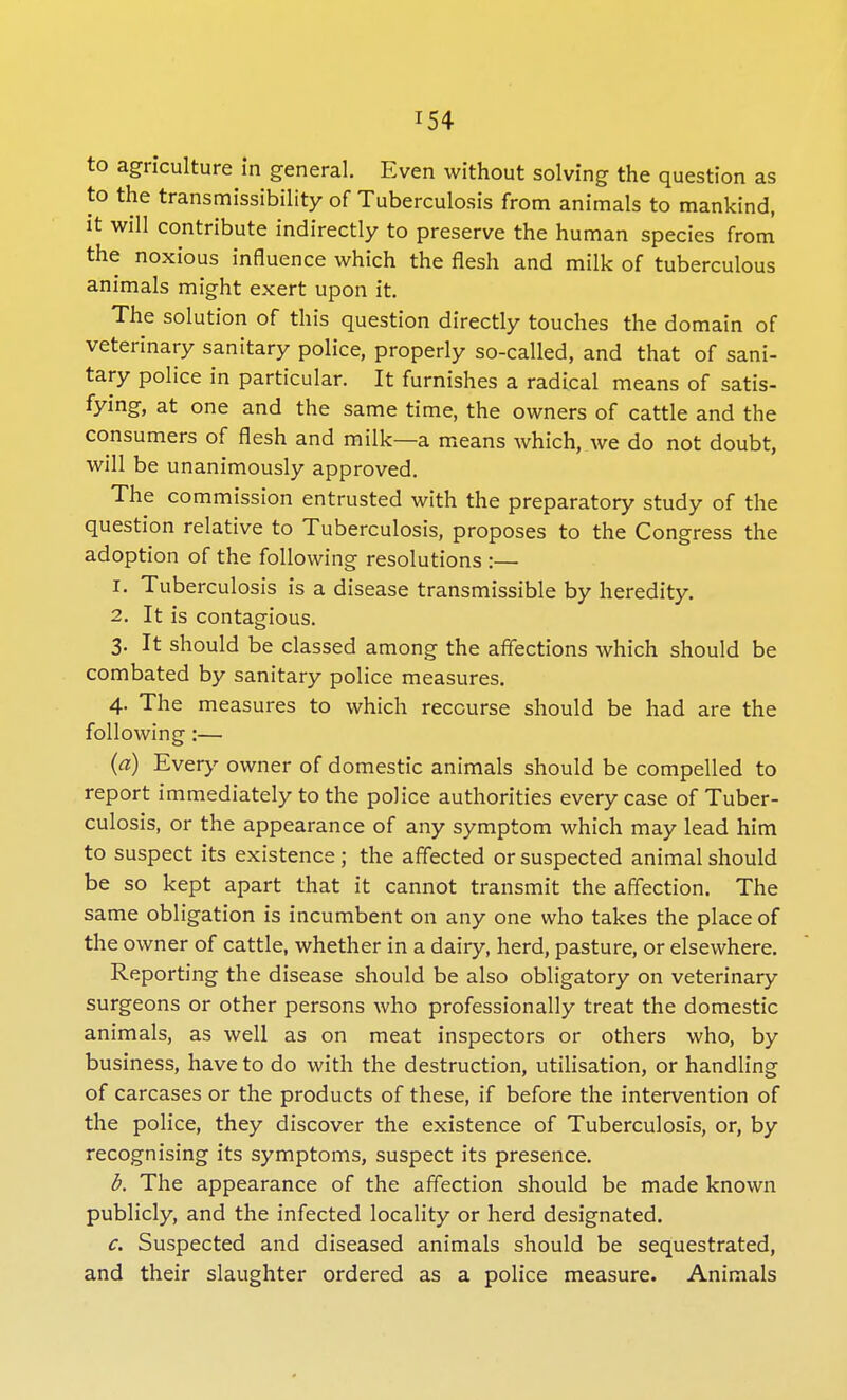 to agriculture in general. Even without solving the question as to the transmissibility of Tuberculosis from animals to mankind, it will contribute indirectly to preserve the human species from the noxious influence which the flesh and milk of tuberculous animals might exert upon it. The solution of this question directly touches the domain of veterinary sanitary police, properly so-called, and that of sani- tary police in particular. It furnishes a radical means of satis- fying, at one and the same time, the owners of cattle and the consumers of flesh and milk—a means which, we do not doubt, will be unanimously approved. The commission entrusted with the preparatory study of the question relative to Tuberculosis, proposes to the Congress the adoption of the following resolutions :— r. Tuberculosis is a disease transmissible by heredity. 2. It is contagious. 3. It should be classed among the affections which should be combated by sanitary police measures. 4. The measures to which recourse should be had are the following:— (a) Every owner of domestic animals should be compelled to report immediately to the police authorities every case of Tuber- culosis, or the appearance of any symptom which may lead him to suspect its existence; the affected or suspected animal should be so kept apart that it cannot transmit the affection. The same obligation is incumbent on any one who takes the place of the owner of cattle, whether in a dairy, herd, pasture, or elsewhere. Reporting the disease should be also obligatory on veterinary surgeons or other persons who professionally treat the domestic animals, as well as on meat inspectors or others who, by business, have to do with the destruction, utilisation, or handling of carcases or the products of these, if before the intervention of the police, they discover the existence of Tuberculosis, or, by recognising its symptoms, suspect its presence. b. The appearance of the affection should be made known publicly, and the infected locality or herd designated. c. Suspected and diseased animals should be sequestrated, and their slaughter ordered as a police measure. Animals