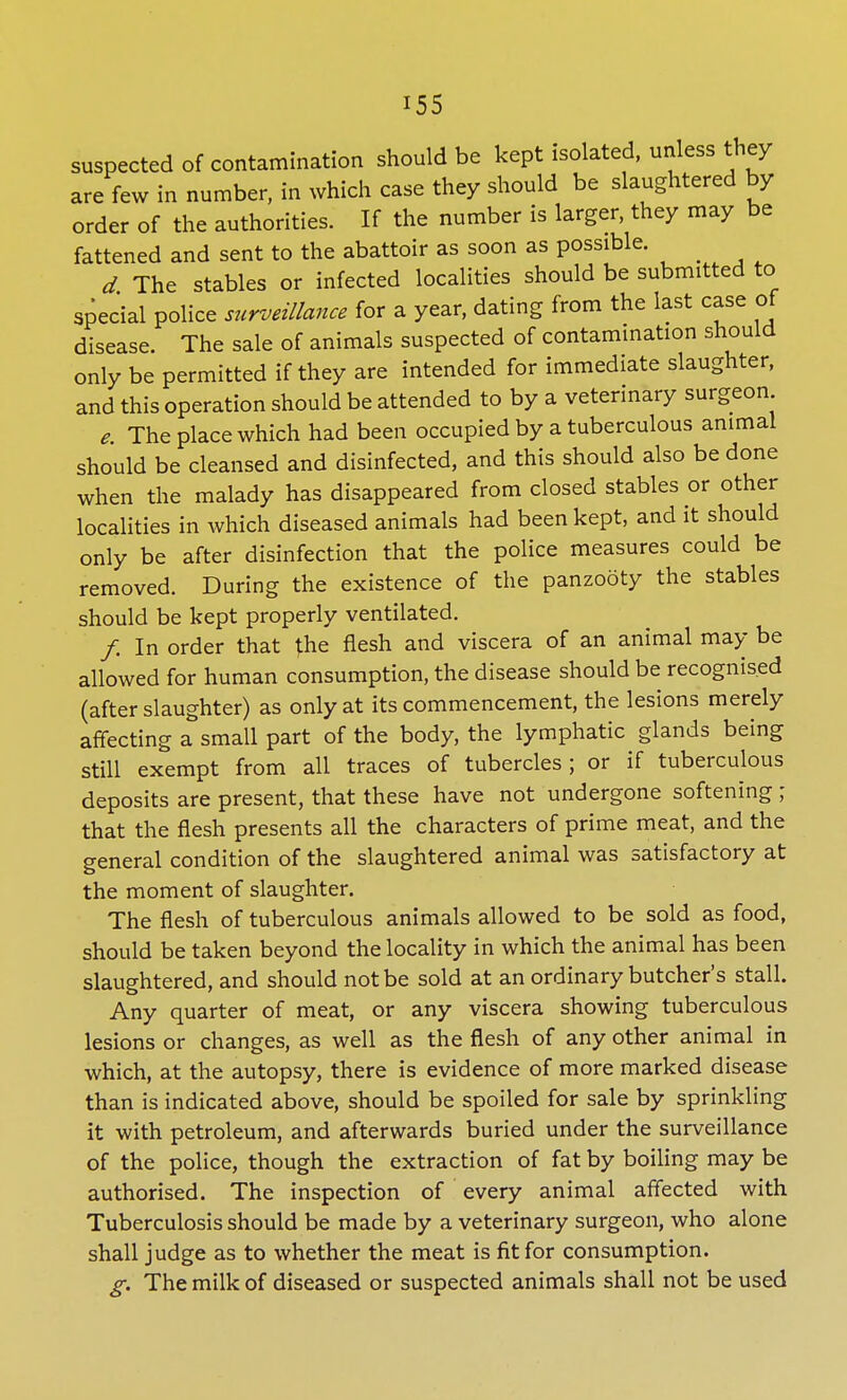 suspected of contamination should be kept isolated, unless they are few in number, in which case they should be slaughtered by order of the authorities. If the number is larger, they may be fattened and sent to the abattoir as soon as possible. d The stables or infected localities should be submitted to special police surveillance for a year, dating from the last case of disease. The sale of animals suspected of contamination should only be permitted if they are intended for immediate slaughter, and this operation should be attended to by a veterinary surgeon e. The place which had been occupied by a tuberculous animal should be cleansed and disinfected, and this should also be done when the malady has disappeared from closed stables or other localities in which diseased animals had been kept, and it should only be after disinfection that the police measures could be removed. During the existence of the panzooty the stables should be kept properly ventilated. /. In order that the flesh and viscera of an animal may be allowed for human consumption, the disease should be recognised (after slaughter) as only at its commencement, the lesions merely affecting a small part of the body, the lymphatic glands being still exempt from all traces of tubercles; or if tuberculous deposits are present, that these have not undergone softening; that the flesh presents all the characters of prime meat, and the general condition of the slaughtered animal was satisfactory at the moment of slaughter. The flesh of tuberculous animals allowed to be sold as food, should be taken beyond the locality in which the animal has been slaughtered, and should not be sold at an ordinary butcher's stall. Any quarter of meat, or any viscera showing tuberculous lesions or changes, as well as the flesh of any other animal in which, at the autopsy, there is evidence of more marked disease than is indicated above, should be spoiled for sale by sprinkling it with petroleum, and afterwards buried under the surveillance of the police, though the extraction of fat by boiling may be authorised. The inspection of every animal affected with Tuberculosis should be made by a veterinary surgeon, who alone shall judge as to whether the meat is fit for consumption. g. The milk of diseased or suspected animals shall not be used