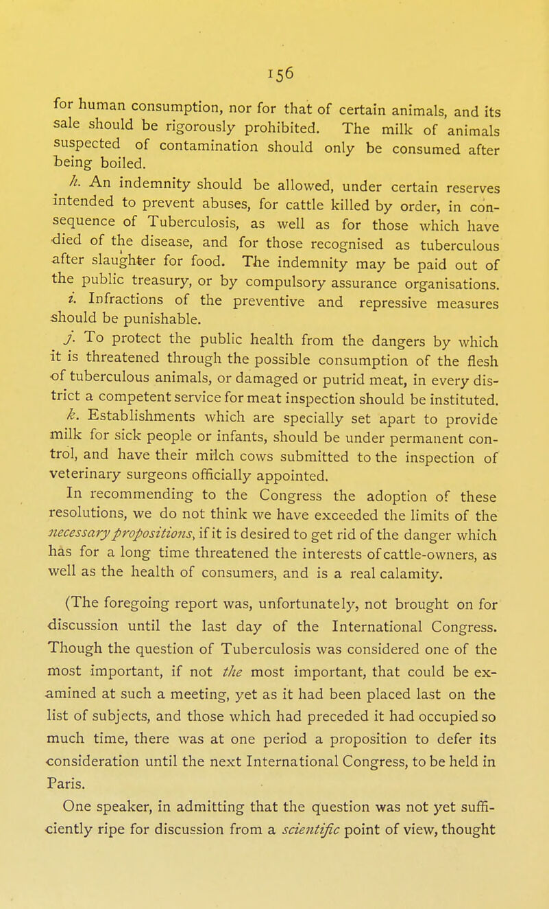 for human consumption, nor for that of certain animals, and its sale should be rigorously prohibited. The milk of animals suspected of contamination should only be consumed after being boiled. h. An indemnity should be allowed, under certain reserves intended to prevent abuses, for cattle killed by order, in con- sequence of Tuberculosis, as well as for those which have died of the disease, and for those recognised as tuberculous after slaughter for food. The indemnity may be paid out of the public treasury, or by compulsory assurance organisations. z. Infractions of the preventive and repressive measures should be punishable. j. To protect the public health from the dangers by which it is threatened through the possible consumption of the flesh of tuberculous animals, or damaged or putrid meat, in every dis- trict a competent service for meat inspection should be instituted. k. Establishments which are specially set apart to provide milk for sick people or infants, should be under permanent con- trol, and have their milch cows submitted to the inspection of veterinary surgeons officially appointed. In recommending to the Congress the adoption of these resolutions, we do not think we have exceeded the limits of the necessary propositions, if it is desired to get rid of the danger which has for a long time threatened the interests of cattle-owners, as well as the health of consumers, and is a real calamity. (The foregoing report was, unfortunately, not brought on for discussion until the last day of the International Congress. Though the question of Tuberculosis was considered one of the most important, if not the most important, that could be ex- amined at such a meeting, yet as it had been placed last on the list of subjects, and those which had preceded it had occupied so much time, there was at one period a proposition to defer its consideration until the next International Congress, to be held in Paris. One speaker, in admitting that the question was not yet suffi- ciently ripe for discussion from a scientific point of view, thought