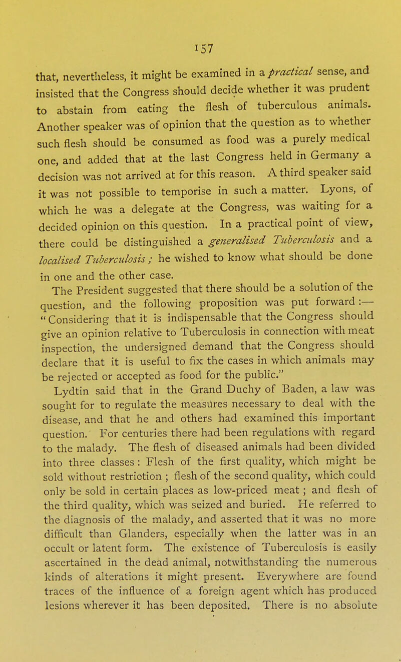 that, nevertheless, it might be examined in a practical sense, and insisted that the Congress should decide whether it was prudent to abstain from eating the flesh of tuberculous animals. Another speaker was of opinion that the question as to whether such flesh should be consumed as food was a purely medical one, and added that at the last Congress held in Germany a decision was not arrived at for this reason. A third speaker said it was not possible to temporise in such a matter. Lyons, of which he was a delegate at the Congress, was waiting for a decided opinion on this question. In a practical point of view, there could be distinguished a generalised Tuberculosis and a localised Tuberculosis ; he wished to know what should be done in one and the other case. The President suggested that there should be a solution of the question, and the following proposition was put forward :—  Considering that it is indispensable that the Congress should give an opinion relative to Tuberculosis in connection with meat inspection, the undersigned demand that the Congress should declare that it is useful to fix the cases in which animals may be rejected or accepted as food for the public. Lydtin said that in the Grand Duchy of Baden, a law was sought for to regulate the measures necessary to deal with the disease, and that he and others had examined this important question. For centuries there had been regulations with regard to the malady. The flesh of diseased animals had been divided into three classes : Flesh of the first quality, which might be sold without restriction ; flesh of the second quality, which could only be sold in certain places as low-priced meat; and flesh of the third quality, which was seized and buried. He referred to the diagnosis of the malady, and asserted that it was no more difficult than Glanders, especially when the latter was in an occult or latent form. The existence of Tuberculosis is easily ascertained in the dead animal, notwithstanding the numerous kinds of alterations it might present. Everywhere are found traces of the influence of a foreign agent which has produced lesions wherever it has been deposited. There is no absolute