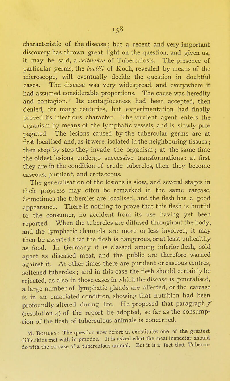 characteristic of the disease; but a recent and very important discovery has thrown great light on the question, and given us, it may be said, a criteriiim of Tuberculosis. The presence of particular germs, the bacilli of Koch, revealed by means of the microscope, will eventually decide the question in doubtful cases. The disease was very widespread, and everywhere it had assumed considerable proportions. The cause was heredity and contagion. Its contagiousness had been accepted, then denied, for many centuries, but experimentation had finally proved its infectious character. The virulent agent enters the organism by means of the lymphatic vessels, and is slowly pro- pagated. The lesions caused by the tubercular germs are at first localised and, as it were, isolated in the neighbouring tissues ; then step by step they invade the organism ; at the same time the oldest lesions undergo successive transformations : at first they are in the condition of crude tubercles, then they become caseous, purulent, and cretaceous. The generalisation of the lesions is slow, and several stages in their progress may often be remarked in the same carcase. Sometimes the tubercles are localised, and the flesh has a good appearance. There is nothing to prove that this flesh is hurtful to the consumer, no accident from its use having yet been reported. When the tubercles are diffused throughout the body, and the lymphatic channels are more or less involved, it may then be asserted that the flesh is dangerous, or at least unhealthy as food. In Germany it is classed among inferior flesh, sold apart as diseased meat, and the public are therefore warned against it. At other times there are purulent or caseous centres, softened tubercles; and in this case the flesh should certainly be rejected, as also in those cases in which the disease is generalised, a large number of lymphatic glands are affected, or the carcase is in an emaciated condition, showing that nutrition had been profoundly altered during life. He proposed that paragraph / (resolution 4) of the report be adopted, so far as the consump- tion of the flesh of tuberculous animals is concerned. M. BOULEY: The question now before us constitutes one of the greatest difficulties met with in practice. It is asked what the meat inspector should do with the carcase of a tuberculous animal. But it is a fact that Tubercu-