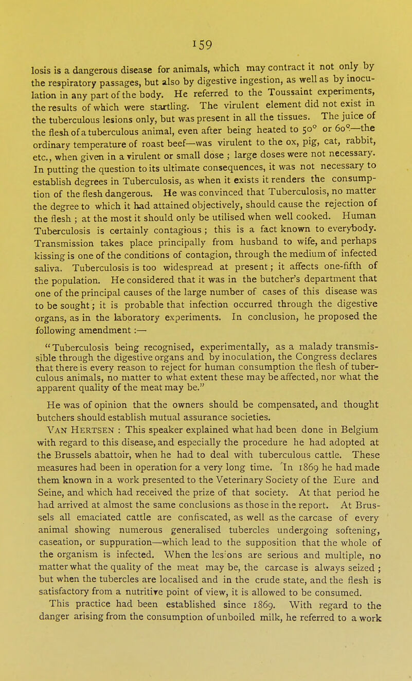 losis is a dangerous disease for animals, which may contract it not only by the respiratory passages, but also by digestive ingestion, as well as by inocu- lation in any part of the body. He referred to the Toussaint experiments, the results of which were startling. The virulent element did not exist in the tuberculous lesions only, but was present in all the tissues. The juice of the flesh of a tuberculous animal, even after being heated to 500 or 6oQ.—the ordinary temperature of roast beef—was virulent to the ox, pig, cat, rabbit, etc., when given in a virulent or small dose ; large doses were not necessary. In putting the question to its ultimate consequences, it was not necessary to establish degrees in Tuberculosis, as when it exists it renders the consump- tion of the flesh dangerous. He was convinced that Tuberculosis, no matter the degree to which it had attained objectively, should cause the rejection of the flesh ; at the most it should only be utilised when well cooked. Human Tuberculosis is certainly contagious ; this is a fact known to everybody. Transmission takes place principally from husband to wife, and perhaps kissing is one of the conditions of contagion, through the medium of infected saliva. Tuberculosis is too widespread at present; it affects one-fifth of the population. He considered that it was in the butcher's department that one of the principal causes of the large number of cases of this disease was to be sought; it is probable that infection occurred through the digestive organs, as in the laboratory experiments. In conclusion, he proposed the following amendment:—  Tuberculosis being recognised, experimentally, as a malady transmis- sible through the digestive organs and by inoculation, the Congress declares that there is every reason to reject for human consumption the flesh of tuber- culous animals, no matter to what extent these may be affected, nor what the apparent quality of the meat may be. He was of opinion that the owners should be compensated, and thought butchers should establish mutual assurance societies. Van Hertsen : This speaker explained what had been done in Belgium with regard to this disease, and especially the procedure he had adopted at the Brussels abattoir, when he had to deal with tuberculous cattle. These measures had been in operation for a very long time. In 1869 he had made them known in a work presented to the Veterinary Society of the Eure and Seine, and which had received the prize of that society. At that period he had arrived at almost the same conclusions as those in the report. At Brus- sels all emaciated cattle are confiscated, as well as the carcase of every animal showing numerous generalised tubercles undergoing softening, caseation, or suppuration—which lead to the supposition that the whole of the organism is infected. When the les:ons are serious and multiple, no matter what the quality of the meat may be, the carcase is always seized ; but when the tubercles are localised and in the crude state, and the flesh is satisfactory from a nutritive point of view, it is allowed to be consumed. This practice had been established since 1869. With regard to the danger arising from the consumption of unboiled milk, he referred to a work