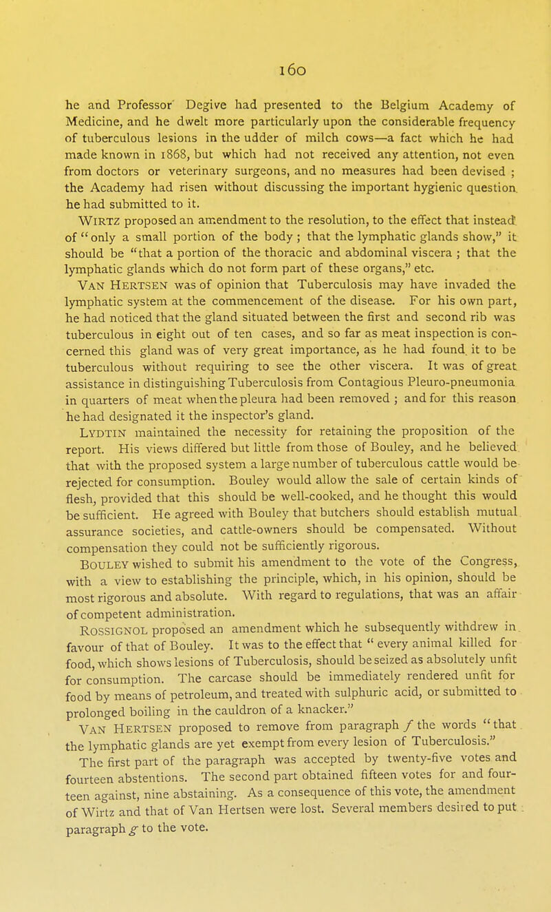 i6o he and Professor Degive had presented to the Belgium Academy of Medicine, and he dwelt more particularly upon the considerable frequency of tuberculous lesions in the udder of milch cows—a fact which he had made known in 1868, but which had not received any attention, not even from doctors or veterinary surgeons, and no measures had been devised ; the Academy had risen without discussing the important hygienic question, he had submitted to it. Wirtz proposed an amendment to the resolution, to the effect that instead of  only a small portion of the body; that the lymphatic glands show, it should be that a portion of the thoracic and abdominal viscera ; that the lymphatic glands which do not form part of these organs, etc. Van Hertsen was of opinion that Tuberculosis may have invaded the lymphatic system at the commencement of the disease. For his own part, he had noticed that the gland situated between the first and second rib was tuberculous in eight out of ten cases, and so far as meat inspection is con- cerned this gland was of very great importance, as he had found, it to be tuberculous without requiring to see the other viscera. It was of great assistance in distinguishing Tuberculosis from Contagious Pleuro-pneumonia in quarters of meat when the pleura had been removed ; and for this reason he had designated it the inspector's gland. Lydtin maintained the necessity for retaining the proposition of the report. His views differed but little from those of Bouley, and he believed that with the proposed system a large number of tuberculous cattle would be rejected for consumption. Bouley would allow the sale of certain kinds of flesh, provided that this should be well-cooked, and he thought this would be sufficient. He agreed with Bouley that butchers should establish mutual assurance societies, and cattle-owners should be compensated. Without compensation they could not be sufficiently rigorous. BOULEY wished to submit his amendment to the vote of the Congress, with a view to establishing the principle, which, in his opinion, should be most rigorous and absolute. With regard to regulations, that was an affair of competent administration. B.OSSIGNOL proposed an amendment which he subsequently withdrew in. favour of that of Bouley. It was to the effect that  every animal killed for food, which shows lesions of Tuberculosis, should be seized as absolutely unfit for consumption. The carcase should be immediately rendered unfit for food by means of petroleum, and treated with sulphuric acid, or submitted to prolonged boiling in the cauldron of a knacker. Van Hertsen proposed to remove from paragraph / the words that the lymphatic glands are yet exempt from every lesion of Tuberculosis. The first part of the paragraph was accepted by twenty-five votes and fourteen abstentions. The second part obtained fifteen votes for and four- teen against, nine abstaining. As a consequence of this vote, the amendment of Wirtz and that of Van Hertsen were lost. Several members desired to put paragraph g to the vote.