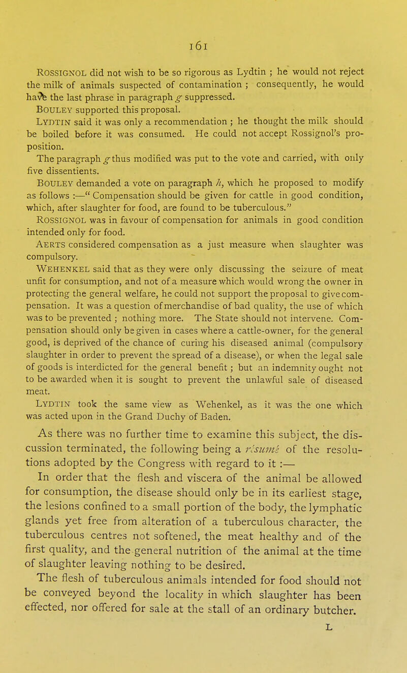 Rossignol did not wish to be so rigorous as Lydtin ; he would not reject the milk of animals suspected of contamination ; consequently, he would havV the last phrase in paragraph g suppressed. BOULEY supported this proposal. Lydtin said it was only a recommendation ; he thought the milk should be boiled before it was consumed. He could not accept Rossignol's pro- position. The paragraph g thus modified was put to the vote and carried, with only five dissentients. BOULEY demanded a vote on paragraph h, which he proposed to modify as follows :— Compensation should be given for cattle in good condition, which, after slaughter for food, are found to be tuberculous. ROSSIGNOL was in favour of compensation for animals in good condition intended only for food. Aerts considered compensation as a just measure when slaughter was compulsory. Wehenkel said that as they were only discussing the seizure of meat unfit for consumption, and not of a measure which would wrong the owner in protecting the general welfare, he could not support the proposal to give com- pensation. It was a question of merchandise of bad quality, the use of which was to be prevented ; nothing more. The State should not intervene. Com- pensation should only be given in cases where a cattle-owner, for the general good, is deprived of the chance of curing his diseased animal (compulsory slaughter in order to prevent the spread of a disease), or when the legal sale of goods is interdicted for the general benefit; but an indemnity ought not to be awarded when it is sought to prevent the unlawful sale of diseased meat. Lydtin took the same view as Wehenkel, as it was the one which was acted upon in the Grand Duchy of Baden. As there was no further time to examine this subject, the dis- cussion terminated, the following being a resume of the resolu- tions adopted by the Congress with regard to it :— In order that the flesh and viscera of the animal be allowed for consumption, the disease should only be in its earliest stage, the lesions confined to a small portion of the body, the lymphatic glands yet free from alteration of a tuberculous character, the tuberculous centres not softened, the meat healthy and of the first quality, and the-general nutrition of the animal at the time of slaughter leaving nothing to be desired. The flesh of tuberculous animals intended for food should not be conveyed beyond the locality in which slaughter has been effected, nor offered for sale at the stall of an ordinary butcher. L