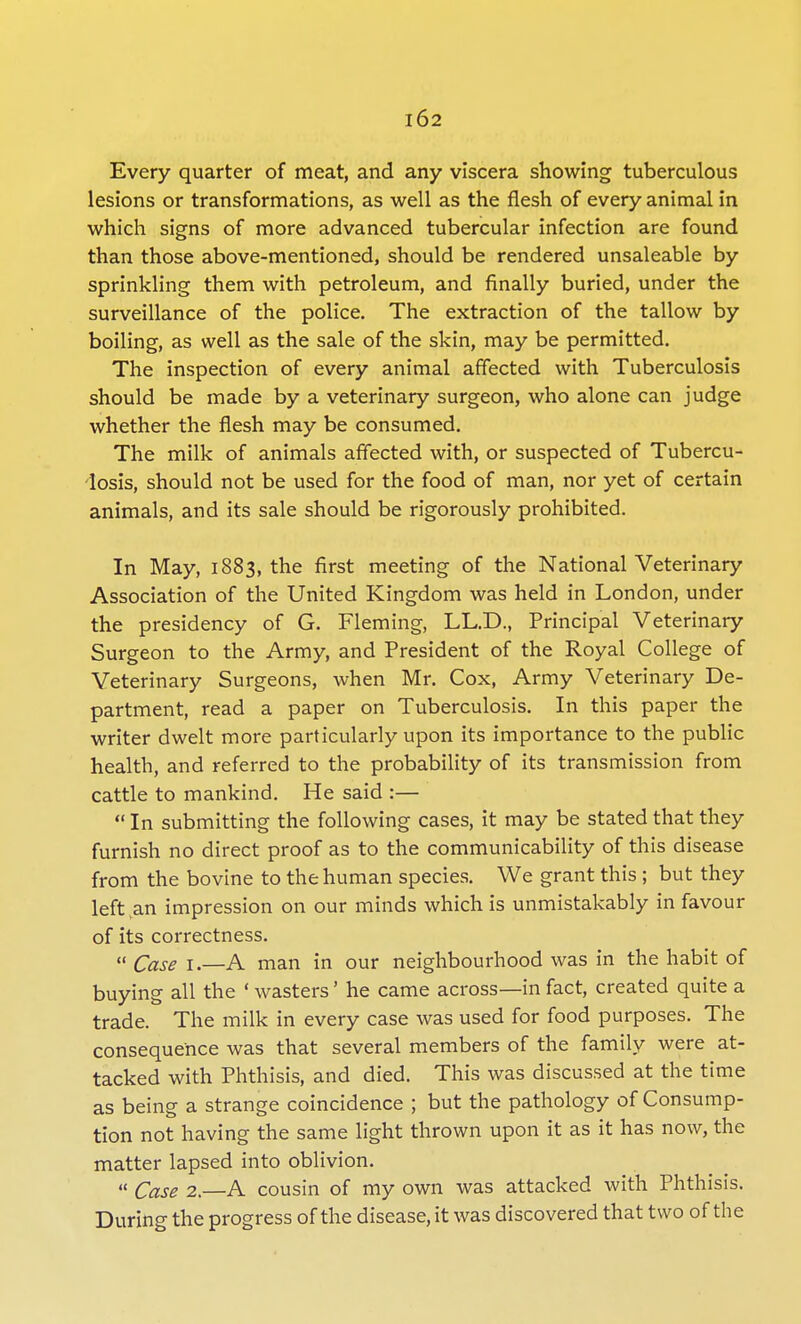 Every quarter of meat, and any viscera showing tuberculous lesions or transformations, as well as the flesh of every animal in which signs of more advanced tubercular infection are found than those above-mentioned, should be rendered unsaleable by sprinkling them with petroleum, and finally buried, under the surveillance of the police. The extraction of the tallow by boiling, as well as the sale of the skin, may be permitted. The inspection of every animal affected with Tuberculosis should be made by a veterinary surgeon, who alone can judge whether the flesh may be consumed. The milk of animals affected with, or suspected of Tubercu- losis, should not be used for the food of man, nor yet of certain animals, and its sale should be rigorously prohibited. In May, 1883, the first meeting of the National Veterinary Association of the United Kingdom was held in London, under the presidency of G. Fleming, LL.D., Principal Veterinary Surgeon to the Army, and President of the Royal College of Veterinary Surgeons, when Mr. Cox, Army Veterinary De- partment, read a paper on Tuberculosis. In this paper the writer dwelt more particularly upon its importance to the public health, and referred to the probability of its transmission from cattle to mankind. He said :— In submitting the following cases, it may be stated that they furnish no direct proof as to the communicability of this disease from the bovine to the human species. We grant this ; but they left^an impression on our minds which is unmistakably in favour of its correctness.  Case 1.—A man in our neighbourhood was in the habit of buying all the ' wasters' he came across—in fact, created quite a trade. The milk in every case was used for food purposes. The consequence was that several members of the family were at- tacked with Phthisis, and died. This was discussed at the time as being a strange coincidence ; but the pathology of Consump- tion not having the same light thrown upon it as it has now, the matter lapsed into oblivion.  Case 2.—A cousin of my own was attacked with Phthisis. During the progress of the disease, it was discovered that two of the